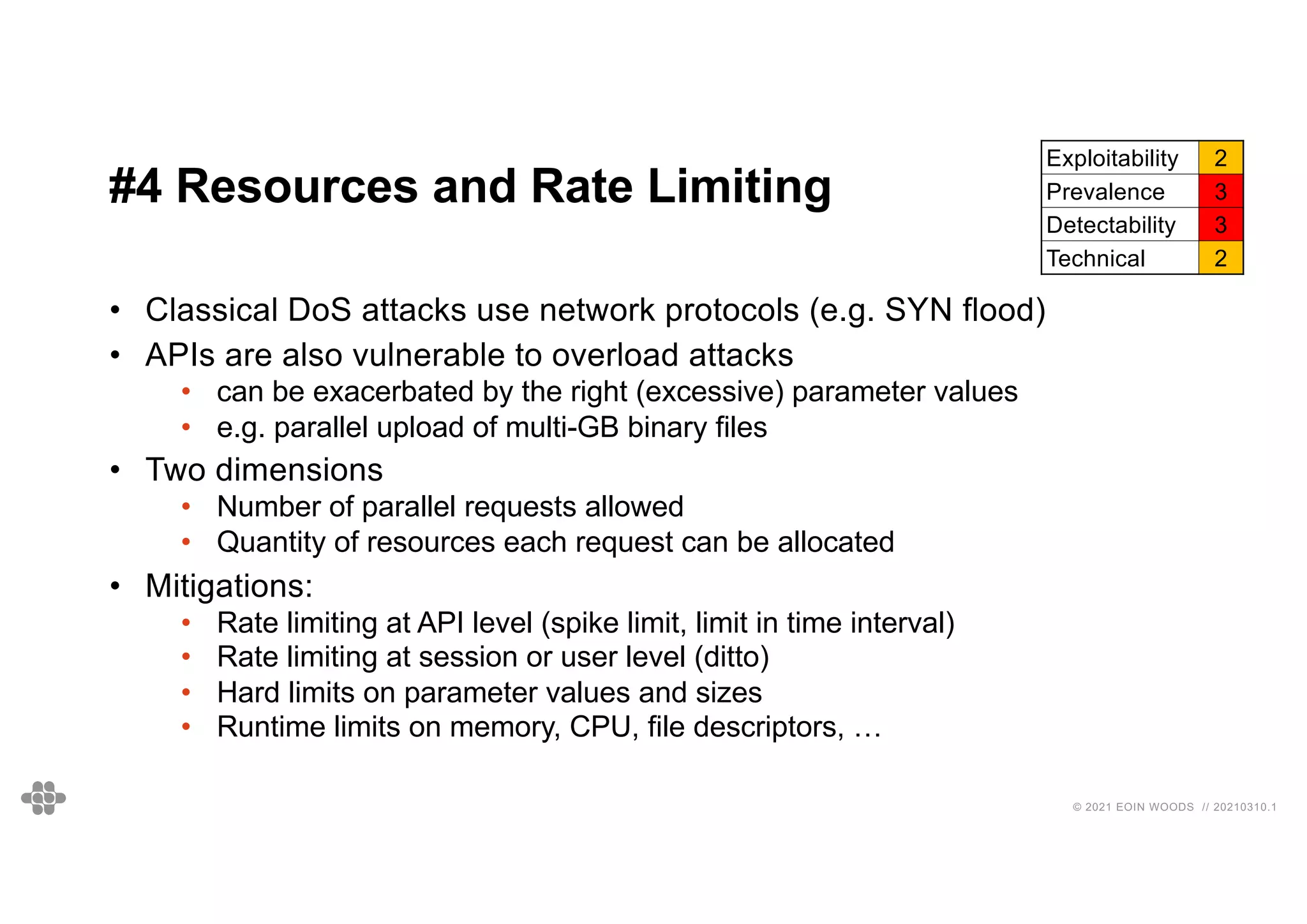 32
32
© 2021 EOIN WOODS // 20210310.1
#4 Resources and Rate Limiting
Exploitability 2
Prevalence 3
Detectability 3
Technical 2
• Classical DoS attacks use network protocols (e.g. SYN flood)
• APIs are also vulnerable to overload attacks
• can be exacerbated by the right (excessive) parameter values
• e.g. parallel upload of multi-GB binary files
• Two dimensions
• Number of parallel requests allowed
• Quantity of resources each request can be allocated
• Mitigations:
• Rate limiting at API level (spike limit, limit in time interval)
• Rate limiting at session or user level (ditto)
• Hard limits on parameter values and sizes
• Runtime limits on memory, CPU, file descriptors, …
 