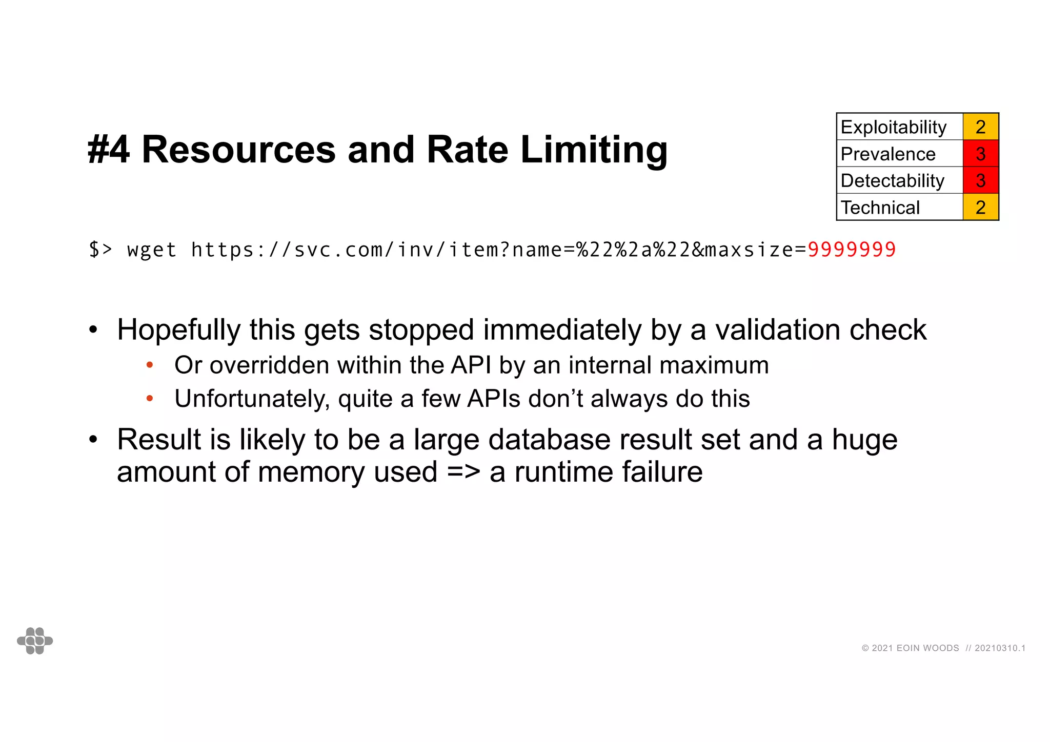 33
33
© 2021 EOIN WOODS // 20210310.1
#4 Resources and Rate Limiting
Exploitability 2
Prevalence 3
Detectability 3
Technical 2
$> wget https://svc.com/inv/item?name=%22%2a%22&maxsize=9999999
• Hopefully this gets stopped immediately by a validation check
• Or overridden within the API by an internal maximum
• Unfortunately, quite a few APIs don’t always do this
• Result is likely to be a large database result set and a huge
amount of memory used => a runtime failure
 