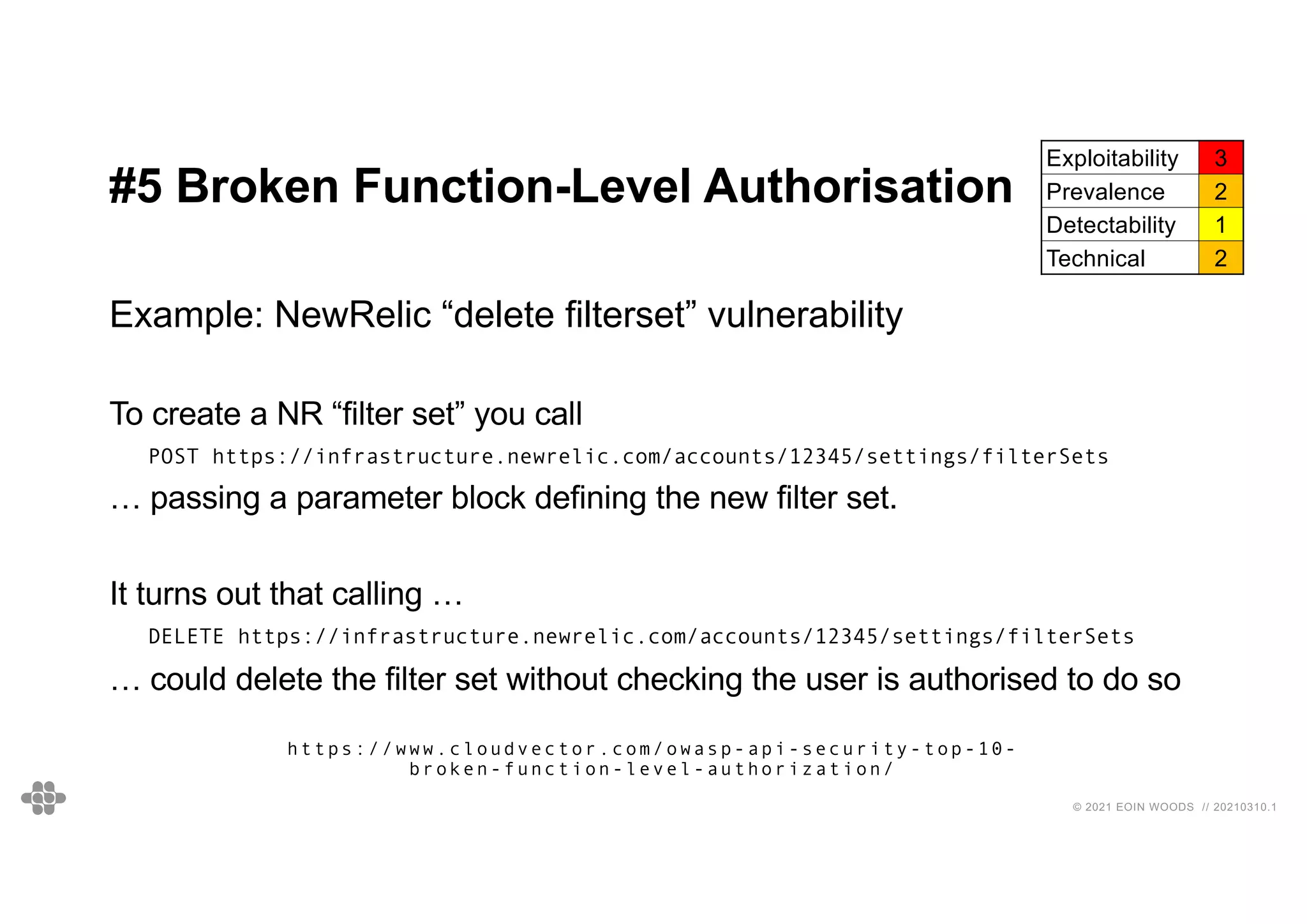35
35
© 2021 EOIN WOODS // 20210310.1
#5 Broken Function-Level Authorisation
Exploitability 3
Prevalence 2
Detectability 1
Technical 2
Example: NewRelic “delete filterset” vulnerability
To create a NR “filter set” you call
POST https://infrastructure.newrelic.com/accounts/12345/settings/filterSets
… passing a parameter block defining the new filter set.
It turns out that calling …
DELETE https://infrastructure.newrelic.com/accounts/12345/settings/filterSets
… could delete the filter set without checking the user is authorised to do so
https://www.cloudvector.com/owasp-api-security-top-10-
broken-function-level-authorization/
 