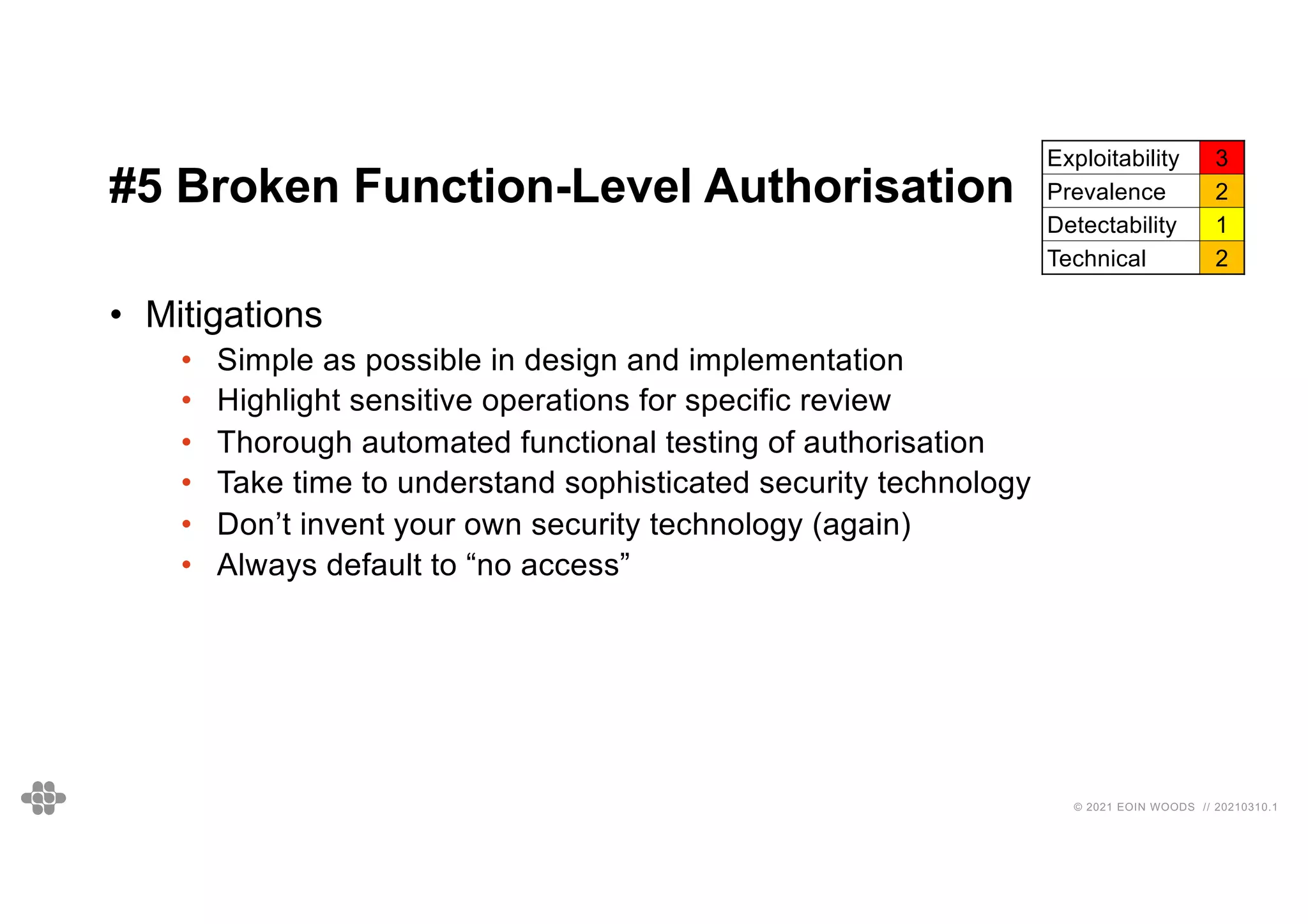 36
36
© 2021 EOIN WOODS // 20210310.1
#5 Broken Function-Level Authorisation
Exploitability 3
Prevalence 2
Detectability 1
Technical 2
• Mitigations
• Simple as possible in design and implementation
• Highlight sensitive operations for specific review
• Thorough automated functional testing of authorisation
• Take time to understand sophisticated security technology
• Don’t invent your own security technology (again)
• Always default to “no access”
 