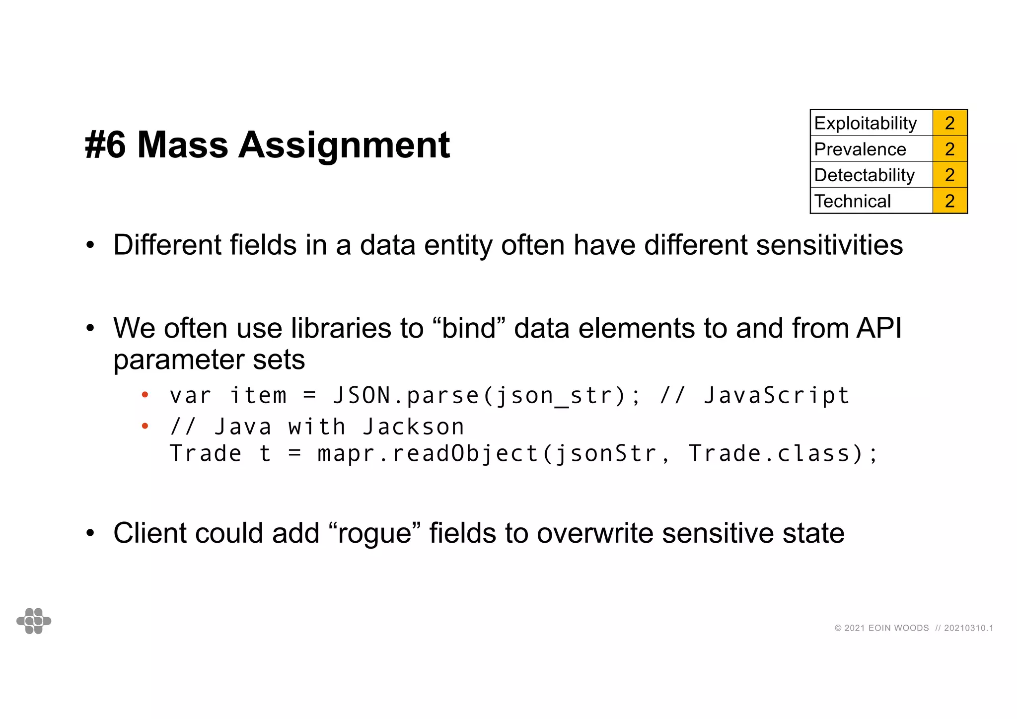 38
38
© 2021 EOIN WOODS // 20210310.1
#6 Mass Assignment
Exploitability 2
Prevalence 2
Detectability 2
Technical 2
• Different fields in a data entity often have different sensitivities
• We often use libraries to “bind” data elements to and from API
parameter sets
• var item = JSON.parse(json_str); // JavaScript
• // Java with Jackson
Trade t = mapr.readObject(jsonStr, Trade.class);
• Client could add “rogue” fields to overwrite sensitive state
 