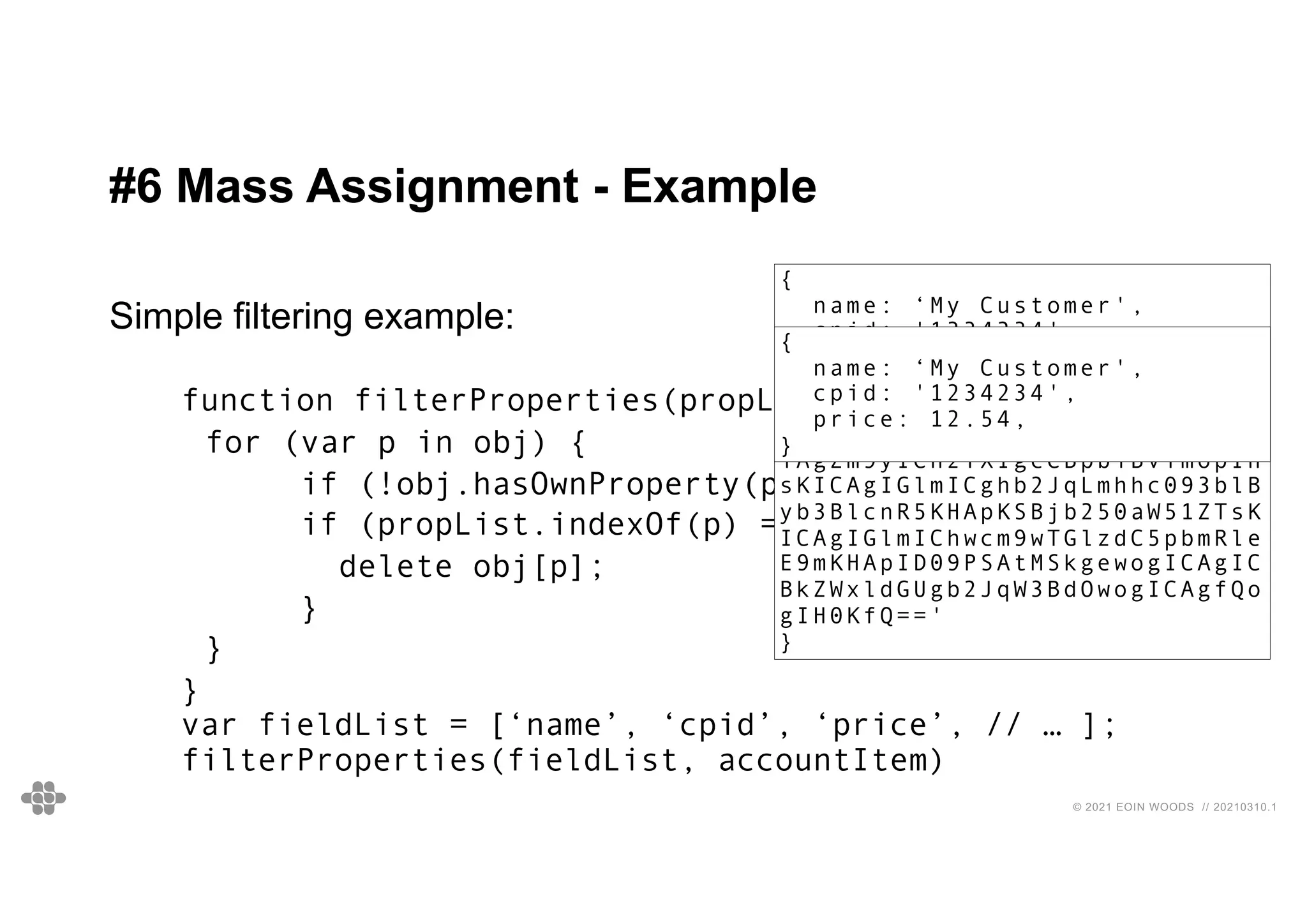40
40
© 2021 EOIN WOODS // 20210310.1
#6 Mass Assignment - Example
Simple filtering example:
function filterProperties(propList, obj) {
for (var p in obj) {
if (!obj.hasOwnProperty(p)) continue ;
if (propList.indexOf(p) === -1) {
delete obj[p];
}
}
}
var fieldList = [‘name’, ‘cpid’, ‘price’, // … ];
filterProperties(fieldList, accountItem)
{
name: ‘My Customer',
cpid: '1234234',
price: 12.54,
agentNotes:
'ZnVuY3Rpb24gZmlsdGVyUHJvcGVy
dGllcyhwcm9wTGlzdCwgb2JqKSB7C
iAgZm9yICh2YXIgcCBpbiBvYmopIH
sKICAgIGlmICghb2JqLmhhc093blB
yb3BlcnR5KHApKSBjb250aW51ZTsK
ICAgIGlmIChwcm9wTGlzdC5pbmRle
E9mKHApID09PSAtMSkgewogICAgIC
BkZWxldGUgb2JqW3BdOwogICAgfQo
gIH0KfQ=='
}
{
name: ‘My Customer',
cpid: '1234234',
price: 12.54,
}
 