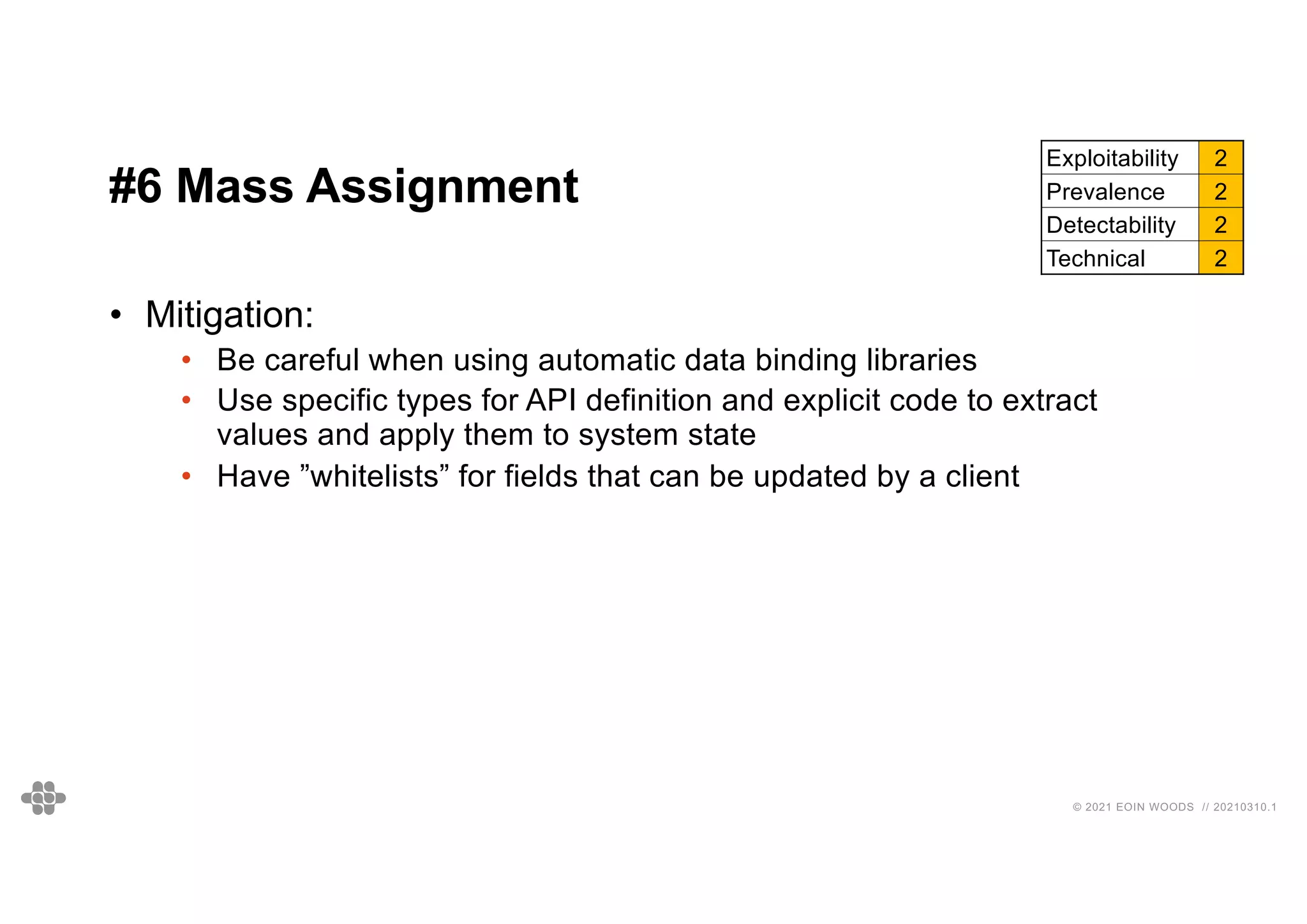 41
41
© 2021 EOIN WOODS // 20210310.1
#6 Mass Assignment
Exploitability 2
Prevalence 2
Detectability 2
Technical 2
• Mitigation:
• Be careful when using automatic data binding libraries
• Use specific types for API definition and explicit code to extract
values and apply them to system state
• Have ”whitelists” for fields that can be updated by a client
 