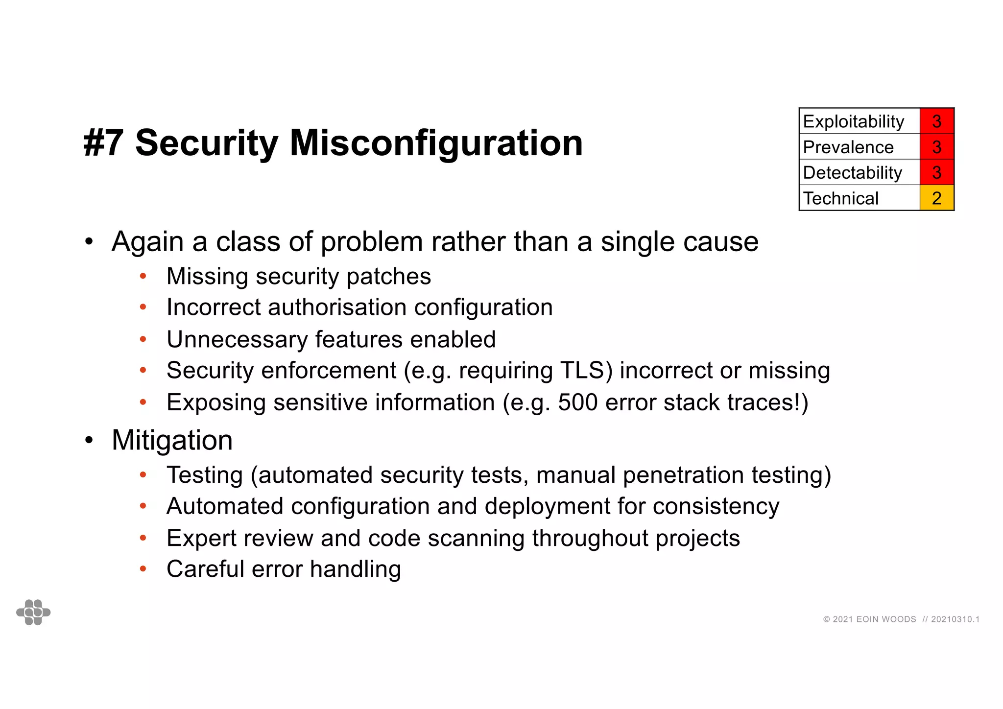 42
42
© 2021 EOIN WOODS // 20210310.1
#7 Security Misconfiguration
Exploitability 3
Prevalence 3
Detectability 3
Technical 2
• Again a class of problem rather than a single cause
• Missing security patches
• Incorrect authorisation configuration
• Unnecessary features enabled
• Security enforcement (e.g. requiring TLS) incorrect or missing
• Exposing sensitive information (e.g. 500 error stack traces!)
• Mitigation
• Testing (automated security tests, manual penetration testing)
• Automated configuration and deployment for consistency
• Expert review and code scanning throughout projects
• Careful error handling
 