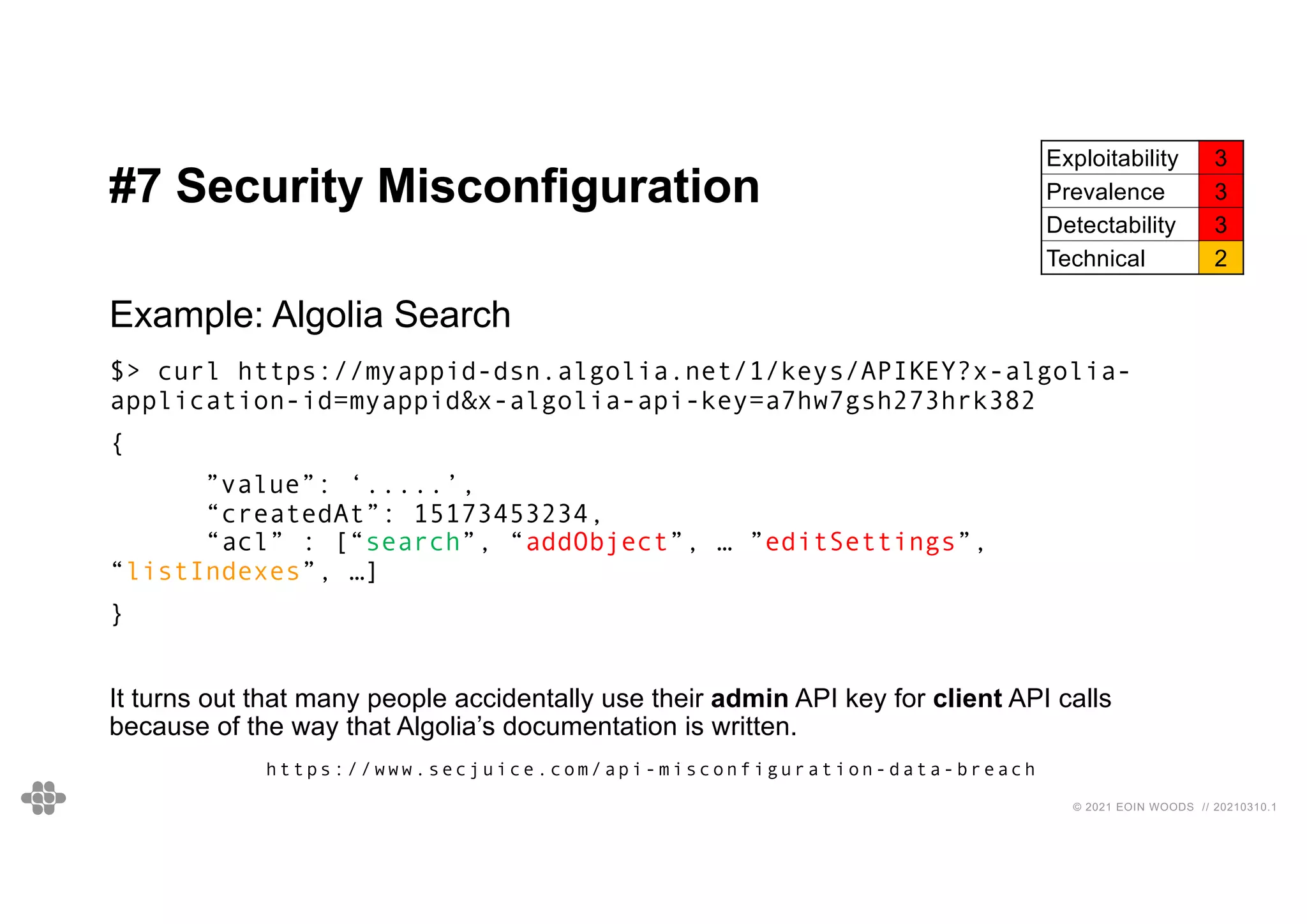 43
43
© 2021 EOIN WOODS // 20210310.1
#7 Security Misconfiguration
Exploitability 3
Prevalence 3
Detectability 3
Technical 2
Example: Algolia Search
$> curl https://myappid-dsn.algolia.net/1/keys/APIKEY?x-algolia-
application-id=myappid&x-algolia-api-key=a7hw7gsh273hrk382
{
”value”: ‘.....’,
“createdAt”: 15173453234,
“acl” : [“search”, “addObject”, … ”editSettings”,
“listIndexes”, …]
}
It turns out that many people accidentally use their admin API key for client API calls
because of the way that Algolia’s documentation is written.
https://www.secjuice.com/api-misconfiguration-data-breach
 