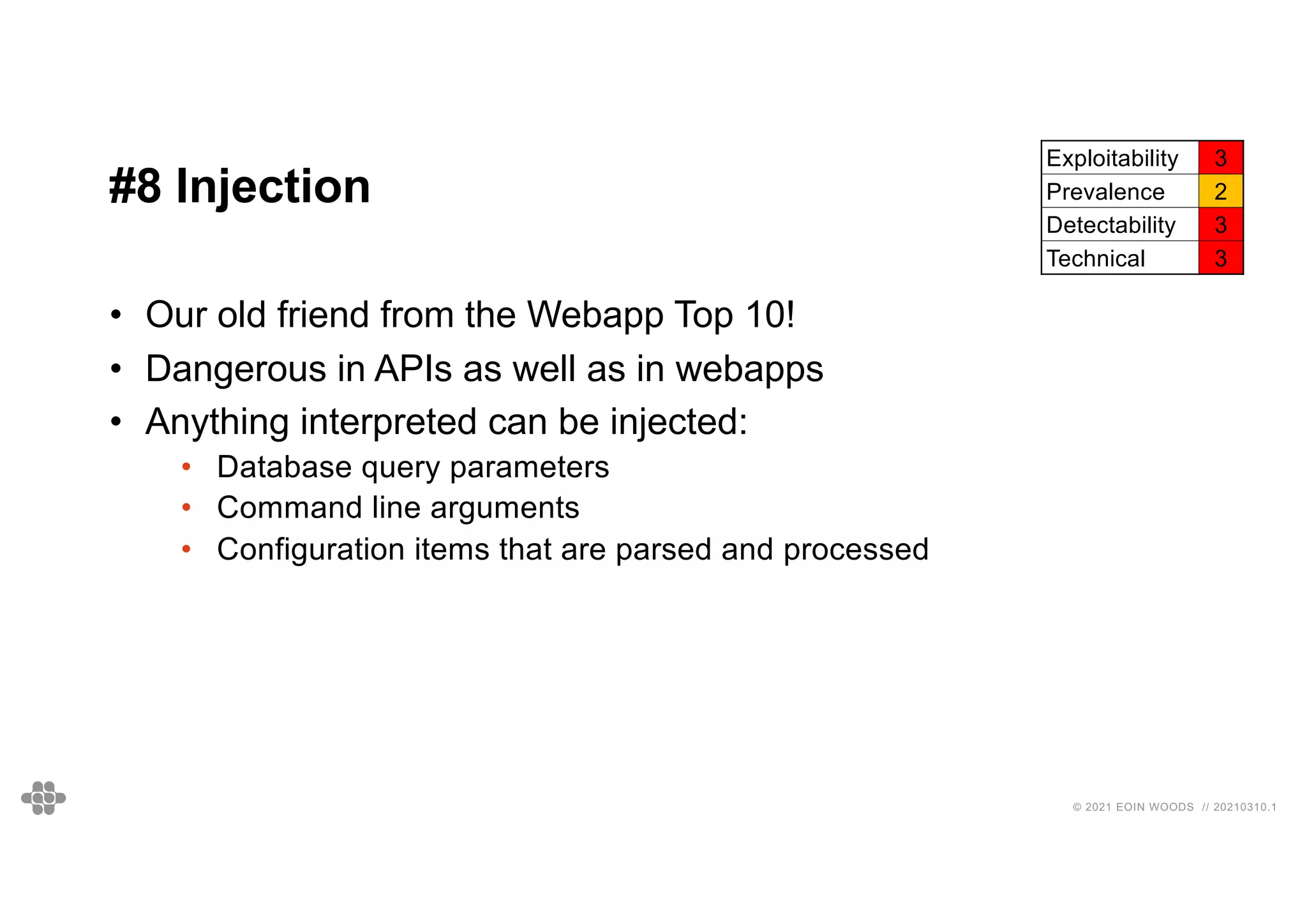 45
45
© 2021 EOIN WOODS // 20210310.1
#8 Injection
Exploitability 3
Prevalence 2
Detectability 3
Technical 3
• Our old friend from the Webapp Top 10!
• Dangerous in APIs as well as in webapps
• Anything interpreted can be injected:
• Database query parameters
• Command line arguments
• Configuration items that are parsed and processed
 