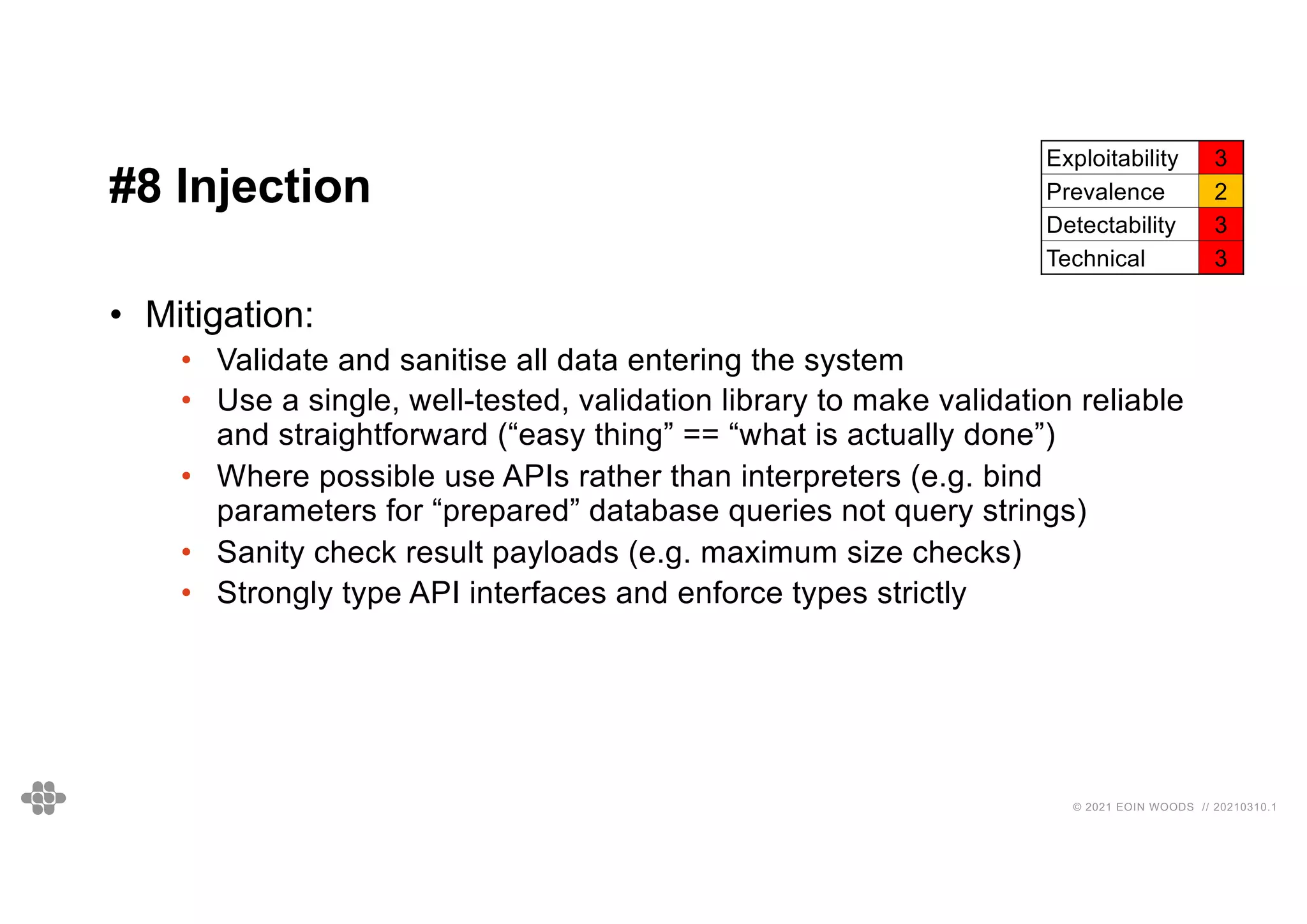 47
47
© 2021 EOIN WOODS // 20210310.1
#8 Injection
Exploitability 3
Prevalence 2
Detectability 3
Technical 3
• Mitigation:
• Validate and sanitise all data entering the system
• Use a single, well-tested, validation library to make validation reliable
and straightforward (“easy thing” == “what is actually done”)
• Where possible use APIs rather than interpreters (e.g. bind
parameters for “prepared” database queries not query strings)
• Sanity check result payloads (e.g. maximum size checks)
• Strongly type API interfaces and enforce types strictly
 