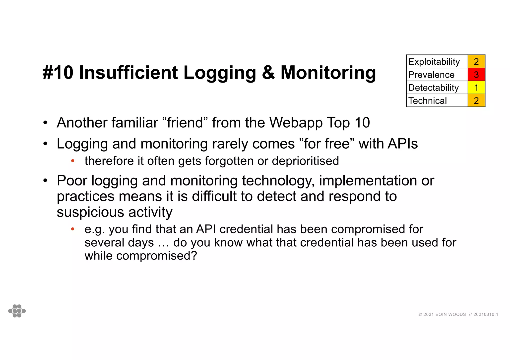 53
53
© 2021 EOIN WOODS // 20210310.1
#10 Insufficient Logging & Monitoring
Exploitability 2
Prevalence 3
Detectability 1
Technical 2
• Another familiar “friend” from the Webapp Top 10
• Logging and monitoring rarely comes ”for free” with APIs
• therefore it often gets forgotten or deprioritised
• Poor logging and monitoring technology, implementation or
practices means it is difficult to detect and respond to
suspicious activity
• e.g. you find that an API credential has been compromised for
several days … do you know what that credential has been used for
while compromised?
 