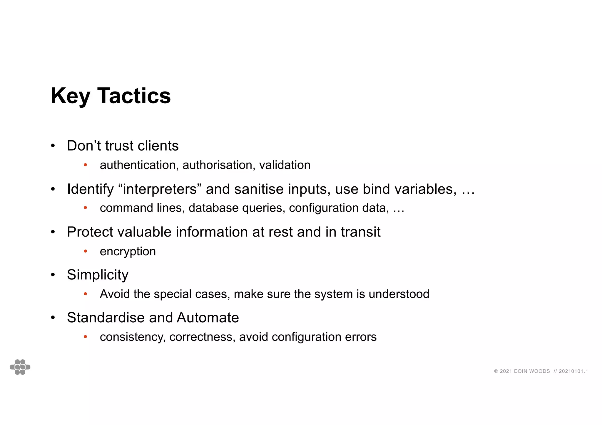 © 2021 EOIN WOODS // 20210101.1
Key Tactics
• Don’t trust clients
• authentication, authorisation, validation
• Identify “interpreters” and sanitise inputs, use bind variables, …
• command lines, database queries, configuration data, …
• Protect valuable information at rest and in transit
• encryption
• Simplicity
• Avoid the special cases, make sure the system is understood
• Standardise and Automate
• consistency, correctness, avoid configuration errors
 