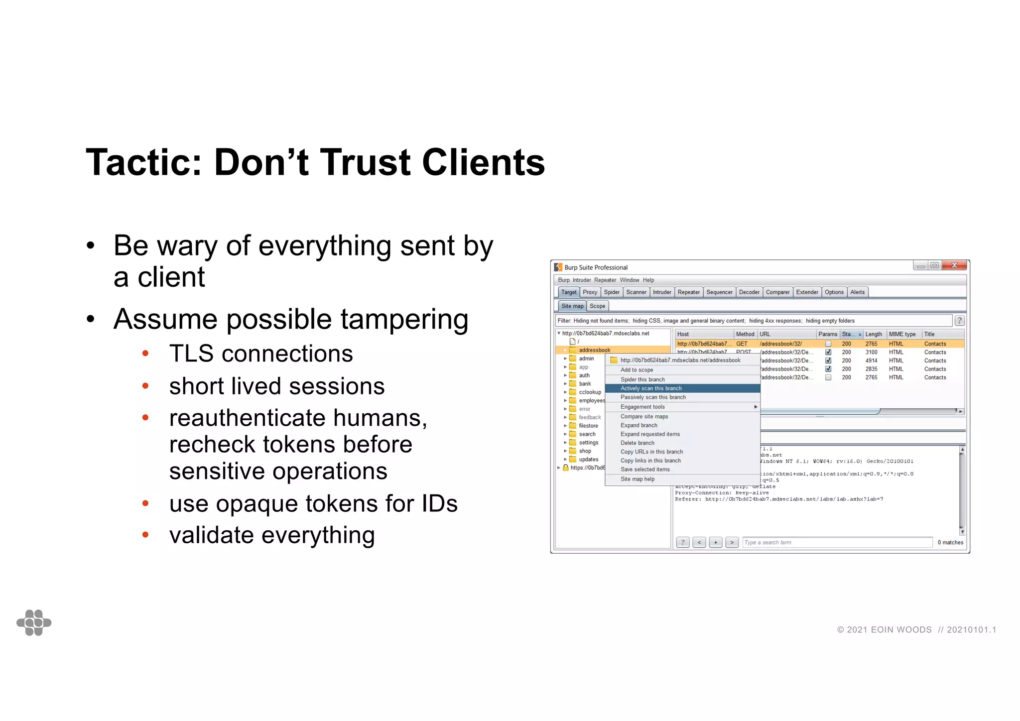 © 2021 EOIN WOODS // 20210101.1
Tactic: Don’t Trust Clients
• Be wary of everything sent by
a client
• Assume possible tampering
• TLS connections
• short lived sessions
• reauthenticate humans,
recheck tokens before
sensitive operations
• use opaque tokens for IDs
• validate everything
 