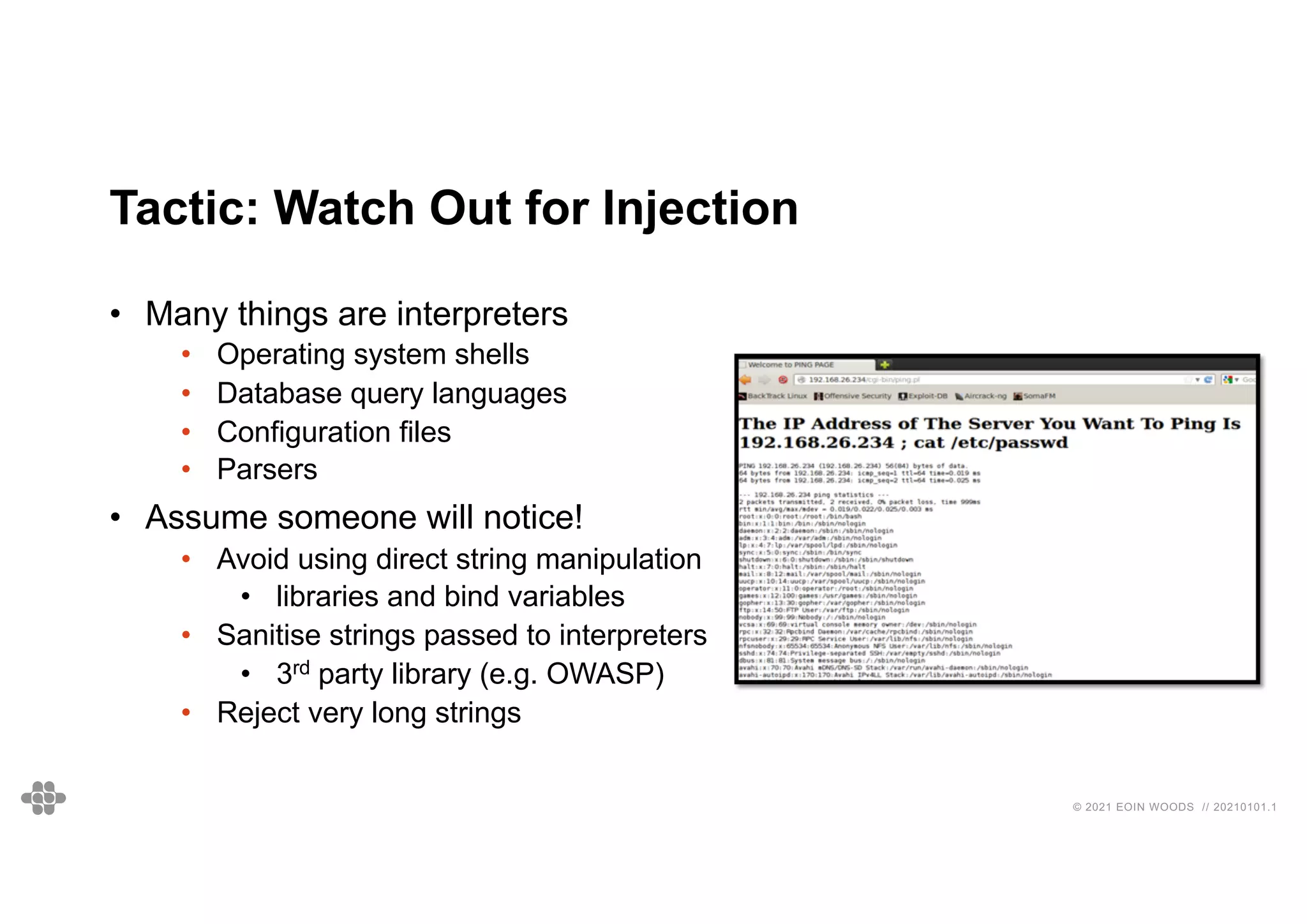 © 2021 EOIN WOODS // 20210101.1
Tactic: Watch Out for Injection
• Many things are interpreters
• Operating system shells
• Database query languages
• Configuration files
• Parsers
• Assume someone will notice!
• Avoid using direct string manipulation
• libraries and bind variables
• Sanitise strings passed to interpreters
• 3rd party library (e.g. OWASP)
• Reject very long strings
 