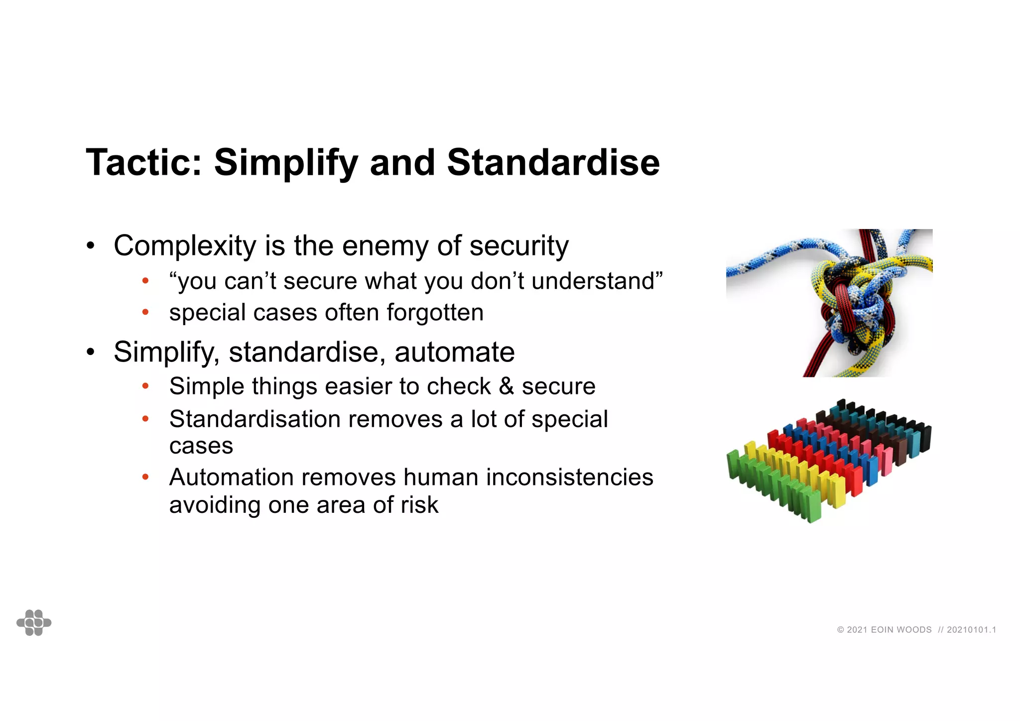 © 2021 EOIN WOODS // 20210101.1
Tactic: Simplify and Standardise
• Complexity is the enemy of security
• “you can’t secure what you don’t understand”
• special cases often forgotten
• Simplify, standardise, automate
• Simple things easier to check & secure
• Standardisation removes a lot of special
cases
• Automation removes human inconsistencies
avoiding one area of risk
 