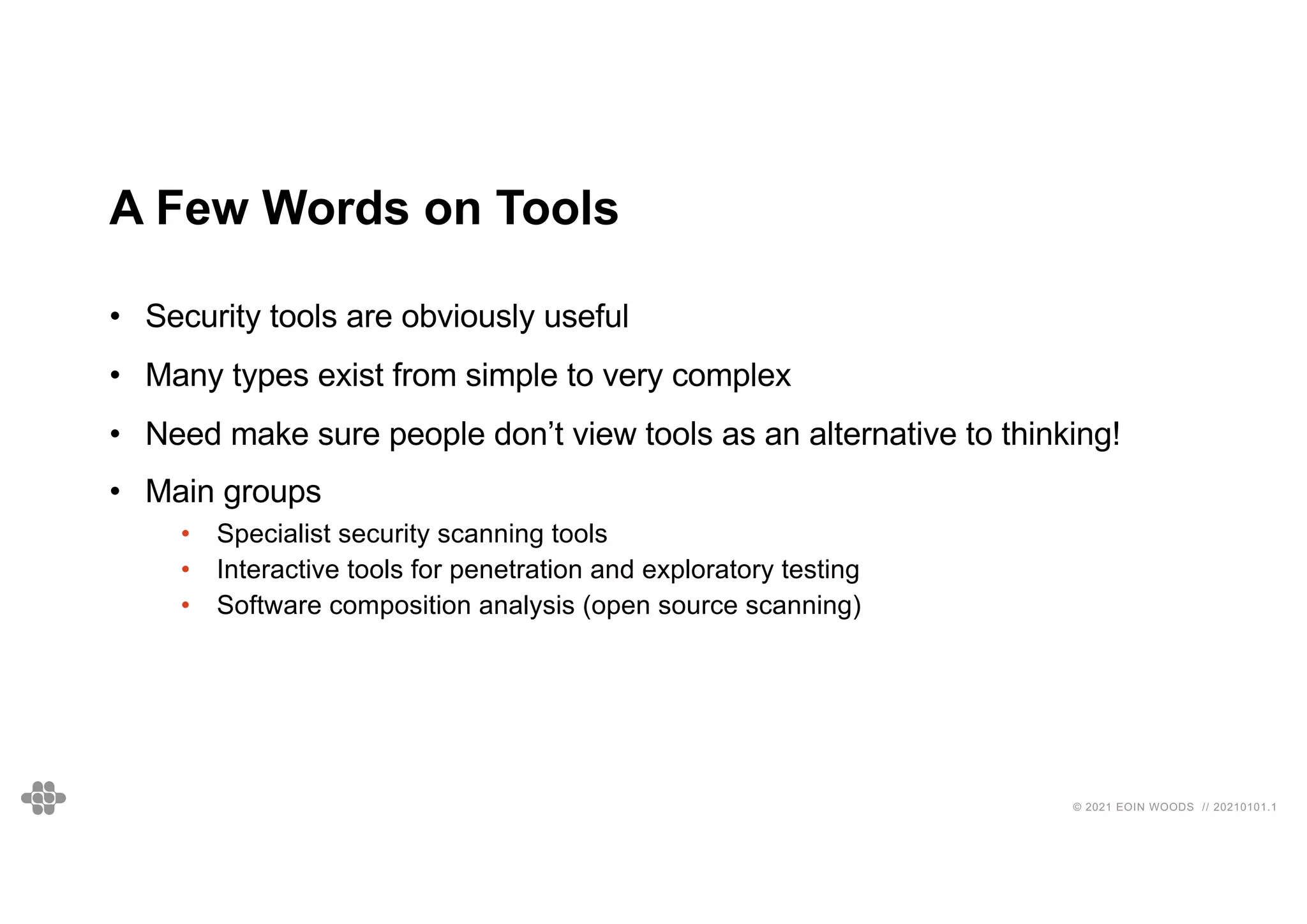 © 2021 EOIN WOODS // 20210101.1
A Few Words on Tools
• Security tools are obviously useful
• Many types exist from simple to very complex
• Need make sure people don’t view tools as an alternative to thinking!
• Main groups
• Specialist security scanning tools
• Interactive tools for penetration and exploratory testing
• Software composition analysis (open source scanning)
 