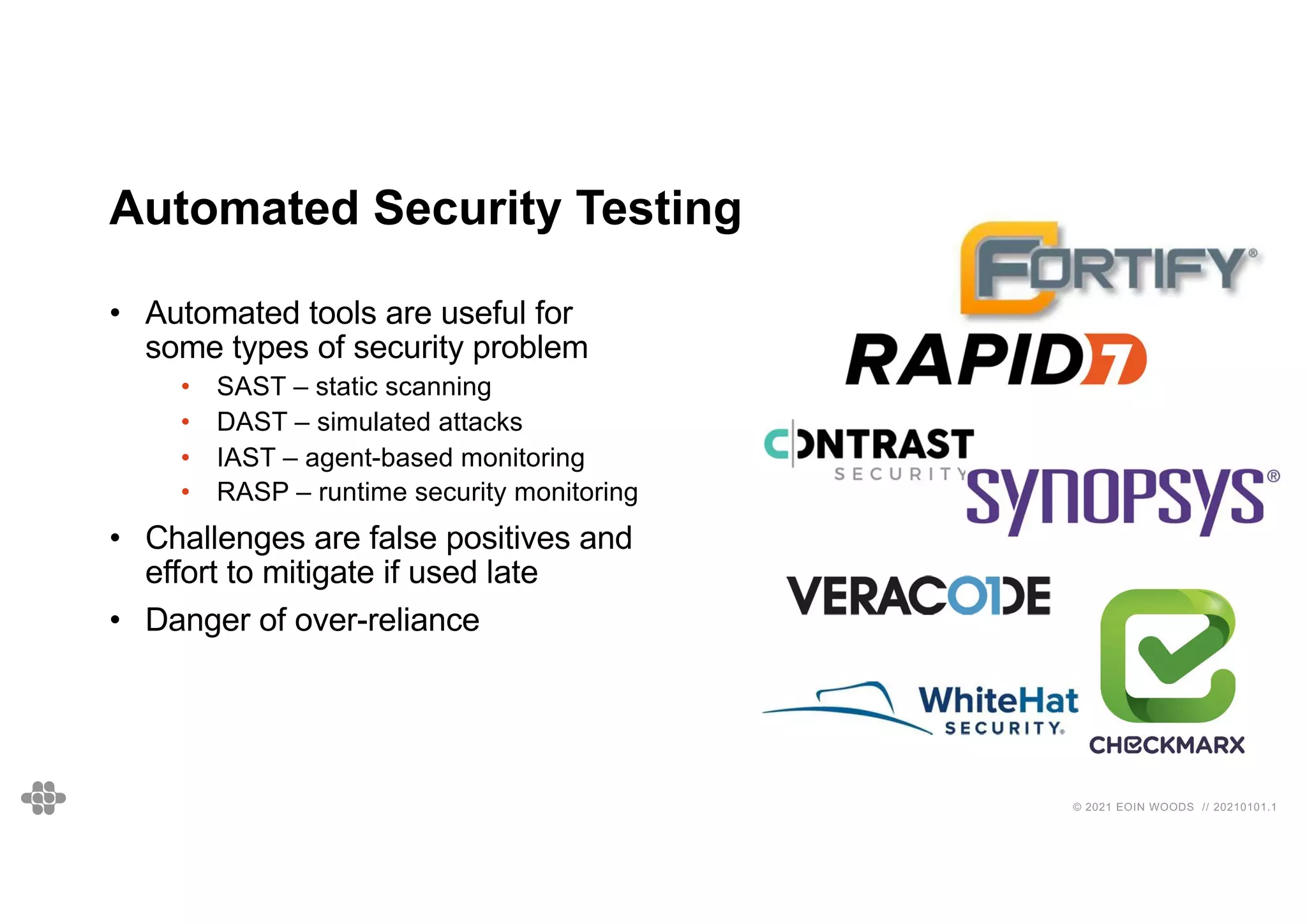 © 2021 EOIN WOODS // 20210101.1
Automated Security Testing
• Automated tools are useful for
some types of security problem
• SAST – static scanning
• DAST – simulated attacks
• IAST – agent-based monitoring
• RASP – runtime security monitoring
• Challenges are false positives and
effort to mitigate if used late
• Danger of over-reliance
 
