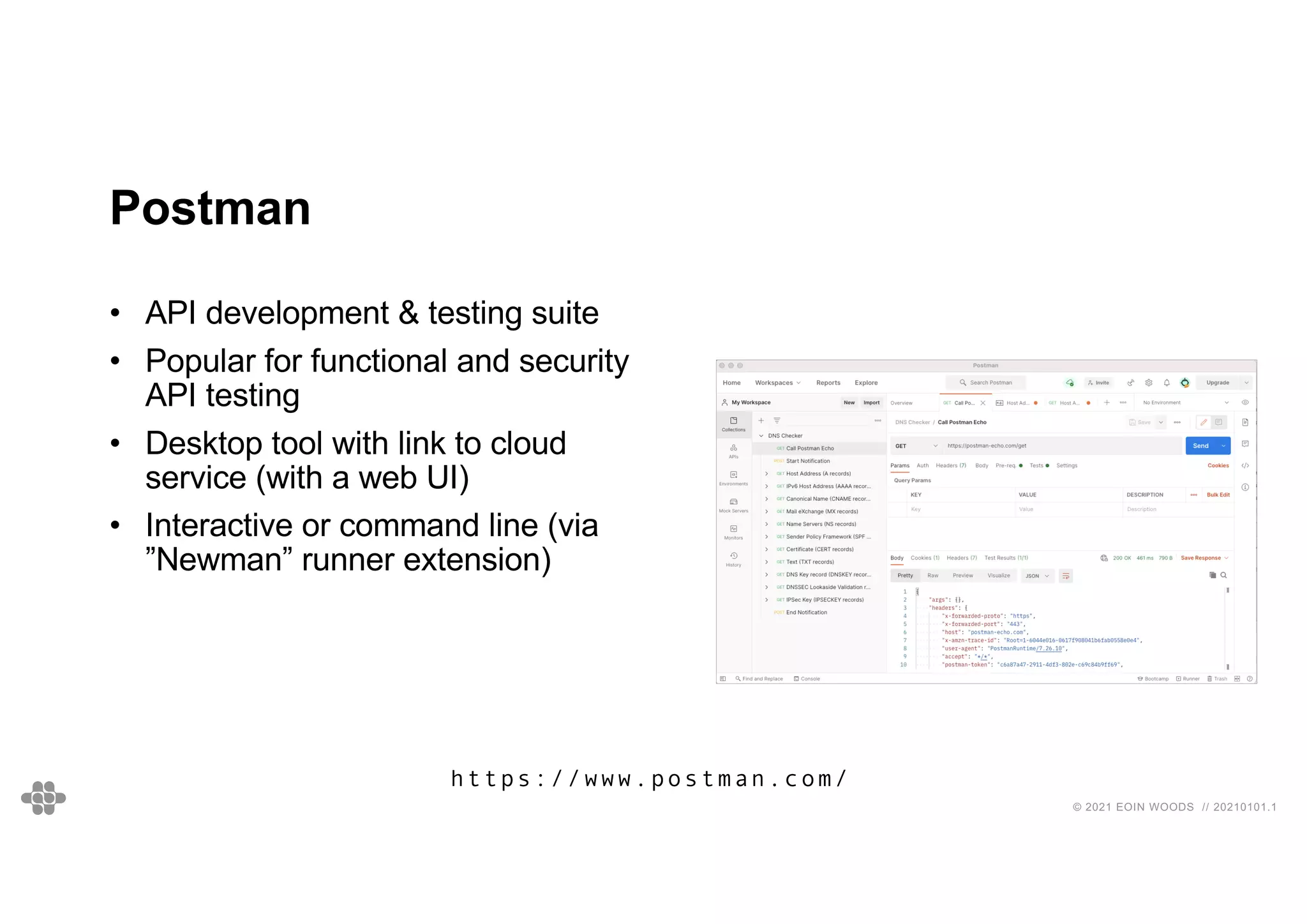 © 2021 EOIN WOODS // 20210101.1
Postman
• API development & testing suite
• Popular for functional and security
API testing
• Desktop tool with link to cloud
service (with a web UI)
• Interactive or command line (via
”Newman” runner extension)
https://www.postman.com/
 