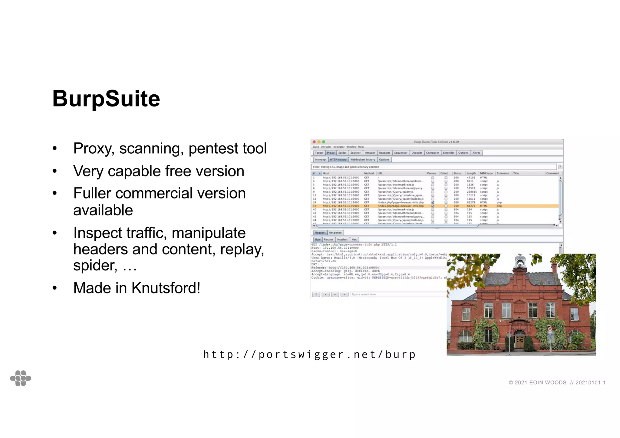 © 2021 EOIN WOODS // 20210101.1
BurpSuite
• Proxy, scanning, pentest tool
• Very capable free version
• Fuller commercial version
available
• Inspect traffic, manipulate
headers and content, replay,
spider, …
• Made in Knutsford!
http://portswigger.net/burp
 