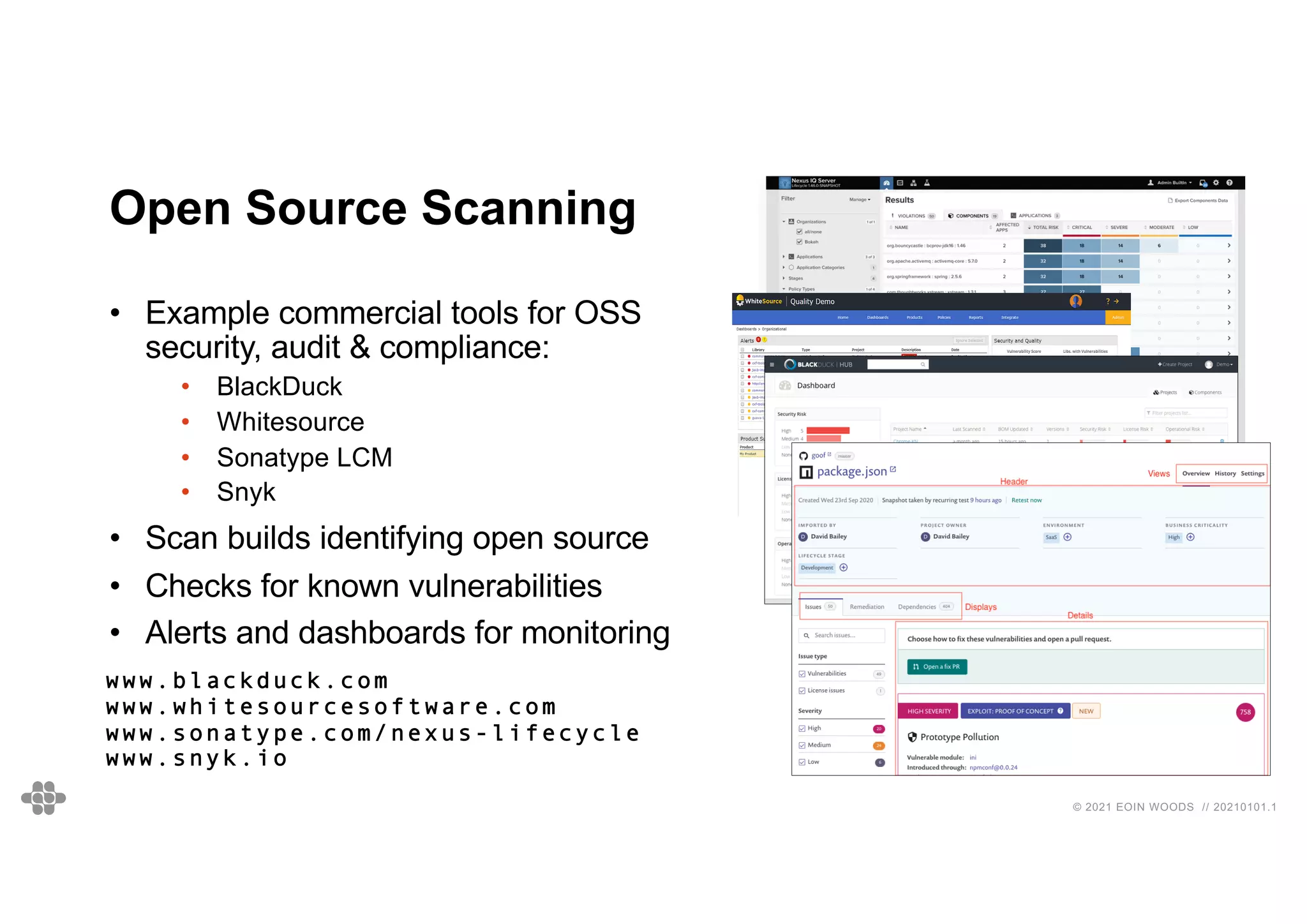 © 2021 EOIN WOODS // 20210101.1
Open Source Scanning
• Example commercial tools for OSS
security, audit & compliance:
• BlackDuck
• Whitesource
• Sonatype LCM
• Snyk
• Scan builds identifying open source
• Checks for known vulnerabilities
• Alerts and dashboards for monitoring
www.blackduck.com
www.whitesourcesoftware.com
www.sonatype.com/nexus-lifecycle
www.snyk.io
 