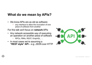© 2021 EOIN WOODS // 20210101.1
What do we mean by APIs?
• We know APIs are as old as software
• any interface to allow the invocation of one
piece of software from another
For this talk we’ll focus on network APIs
• Any network accessible way of executing
an operation on another piece of software
• RPCs, RMIs, REST, GraphQL, …
• In most cases we’re assuming a
“REST style” API – e.g. JSON over HTTP
 