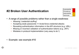 27
27
© 2021 EOIN WOODS // 20210310.1
#2 Broken User Authentication
Exploitability 3
Prevalence 2
Detectability 2
Technical 2
• A range of possible problems rather than a single weakness
• Allowing “credential stuffing”
• Accepting weak passwords => brute-force credential attacks
• Revealing authentication information in the API structure (e.g. URL)
• Missing or incorrect validation of authentication tokens (e.g. JWT)
• Mistakes in protocol implementation (very easy to do !)
• Example: see example #10
 