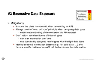 31
31
© 2021 EOIN WOODS // 20210310.1
#3 Excessive Data Exposure
Exploitability 3
Prevalence 2
Detectability 2
Technical 2
• Mitigations
• Assume the client is untrusted when developing an API
• Always use the ”need to know” principle when designing data types
• needs understanding of the context of the API request
§ Don’t return serialised forms of internal types
• can leak information over time
• use specifically designed return types with the right data items
§ Identify sensitive information classes (e.g. PII, card data, …) and
have a specific review of any API call that accesses this information
 