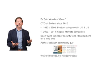 Dr Eoin Woods – “Owen”
CTO at Endava since 2015
• 1990 – 2003: Product companies in UK & US
• 2003 – 2014: Capital Markets companies
Been trying to bridge ”security” and “development”
for a long time
Author, speaker, community guy
www.eoinwoods.info / @eoinwoodz
 