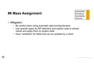 41
41
© 2021 EOIN WOODS // 20210310.1
#6 Mass Assignment
Exploitability 2
Prevalence 2
Detectability 2
Technical 2
• Mitigation:
• Be careful when using automatic data binding libraries
• Use specific types for API definition and explicit code to extract
values and apply them to system state
• Have ”whitelists” for fields that can be updated by a client
 