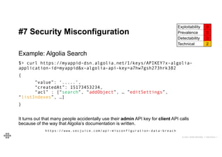 43
43
© 2021 EOIN WOODS // 20210310.1
#7 Security Misconfiguration
Exploitability 3
Prevalence 3
Detectability 3
Technical 2
Example: Algolia Search
$> curl https://myappid-dsn.algolia.net/1/keys/APIKEY?x-algolia-
application-id=myappid&x-algolia-api-key=a7hw7gsh273hrk382
{
”value”: ‘.....’,
“createdAt”: 15173453234,
“acl” : [“search”, “addObject”, … ”editSettings”,
“listIndexes”, …]
}
It turns out that many people accidentally use their admin API key for client API calls
because of the way that Algolia’s documentation is written.
https://www.secjuice.com/api-misconfiguration-data-breach
 