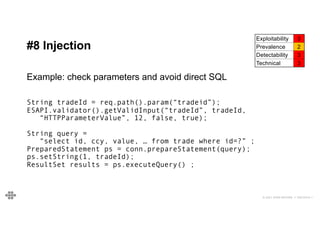 46
46
© 2021 EOIN WOODS // 20210310.1
#8 Injection
Exploitability 3
Prevalence 2
Detectability 3
Technical 3
Example: check parameters and avoid direct SQL
String tradeId = req.path().param(“tradeid”);
ESAPI.validator().getValidInput(“tradeId”, tradeId,
“HTTPParameterValue”, 12, false, true);
String query =
“select id, ccy, value, … from trade where id=?” ;
PreparedStatement ps = conn.prepareStatement(query);
ps.setString(1, tradeId);
ResultSet results = ps.executeQuery() ;
 