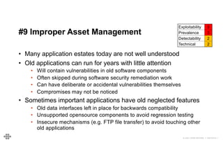 48
48
© 2021 EOIN WOODS // 20210310.1
#9 Improper Asset Management
Exploitability 3
Prevalence 3
Detectability 2
Technical 2
• Many application estates today are not well understood
• Old applications can run for years with little attention
• Will contain vulnerabilities in old software components
• Often skipped during software security remediation work
• Can have deliberate or accidental vulnerabilities themselves
• Compromises may not be noticed
• Sometimes important applications have old neglected features
• Old data interfaces left in place for backwards compatibility
• Unsupported opensource components to avoid regression testing
• Insecure mechanisms (e.g. FTP file transfer) to avoid touching other
old applications
 
