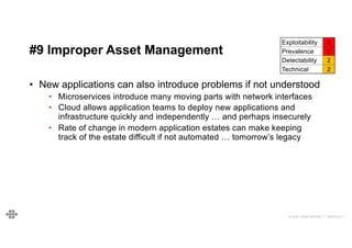 49
49
© 2021 EOIN WOODS // 20210310.1
#9 Improper Asset Management
Exploitability 3
Prevalence 3
Detectability 2
Technical 2
• New applications can also introduce problems if not understood
• Microservices introduce many moving parts with network interfaces
• Cloud allows application teams to deploy new applications and
infrastructure quickly and independently … and perhaps insecurely
• Rate of change in modern application estates can make keeping
track of the estate difficult if not automated … tomorrow’s legacy
 