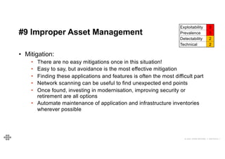 52
52
© 2021 EOIN WOODS // 20210310.1
#9 Improper Asset Management
Exploitability 3
Prevalence 3
Detectability 2
Technical 2
• Mitigation:
• There are no easy mitigations once in this situation!
• Easy to say, but avoidance is the most effective mitigation
• Finding these applications and features is often the most difficult part
• Network scanning can be useful to find unexpected end points
• Once found, investing in modernisation, improving security or
retirement are all options
• Automate maintenance of application and infrastructure inventories
wherever possible
 