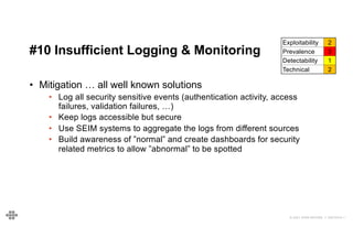 55
55
© 2021 EOIN WOODS // 20210310.1
#10 Insufficient Logging & Monitoring
Exploitability 2
Prevalence 3
Detectability 1
Technical 2
• Mitigation … all well known solutions
• Log all security sensitive events (authentication activity, access
failures, validation failures, …)
• Keep logs accessible but secure
• Use SEIM systems to aggregate the logs from different sources
• Build awareness of ”normal” and create dashboards for security
related metrics to allow ”abnormal” to be spotted
 