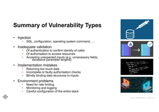 © 2021 EOIN WOODS // 20210101.1
Summary of Vulnerability Types
• Injection
• SQL, configuration, operating system command, …
• Inadequate validation
• Of authentication to confirm identity of caller
• Of authorisation to access resources
• Accepting unexpected inputs (e.g. unnecessary fields,
excessive parameter lengths)
• Implementation mistakes
• Returning too much data
• Incomplete or faulty authorisation checks
• Blindly binding data structures to inputs
• Environment problems
• Need for rate limiting
• Monitoring and logging
• Careful configuration of the entire stack
 