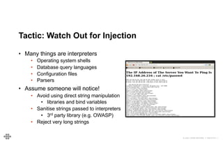 © 2021 EOIN WOODS // 20210101.1
Tactic: Watch Out for Injection
• Many things are interpreters
• Operating system shells
• Database query languages
• Configuration files
• Parsers
• Assume someone will notice!
• Avoid using direct string manipulation
• libraries and bind variables
• Sanitise strings passed to interpreters
• 3rd party library (e.g. OWASP)
• Reject very long strings
 