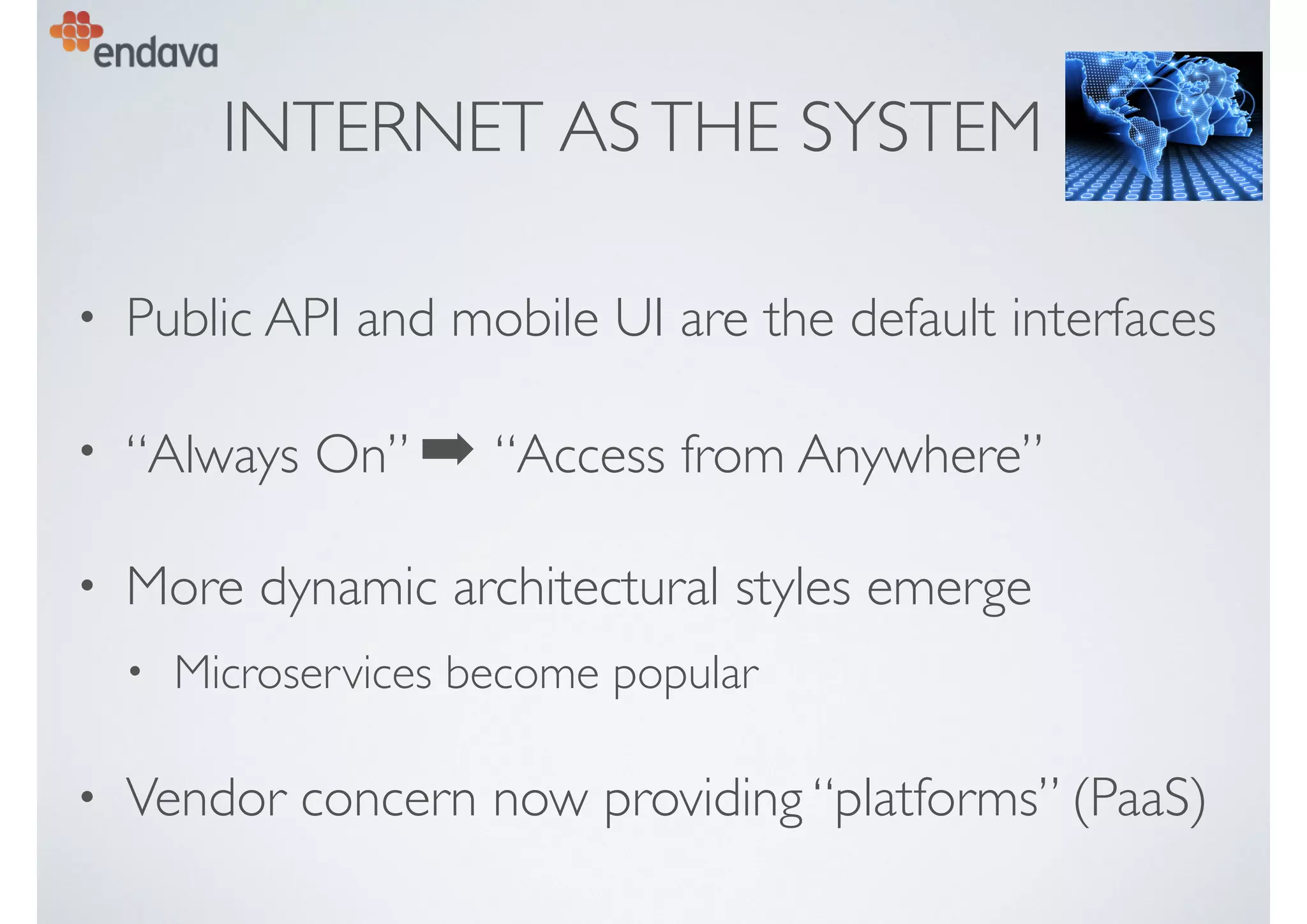 INTERNET ASTHE SYSTEM
• Public API and mobile UI are the default interfaces
• “Always On” ➡ “Access from Anywhere”
• More dynamic architectural styles emerge
• Microservices become popular
• Vendor concern now providing “platforms” (PaaS)
 