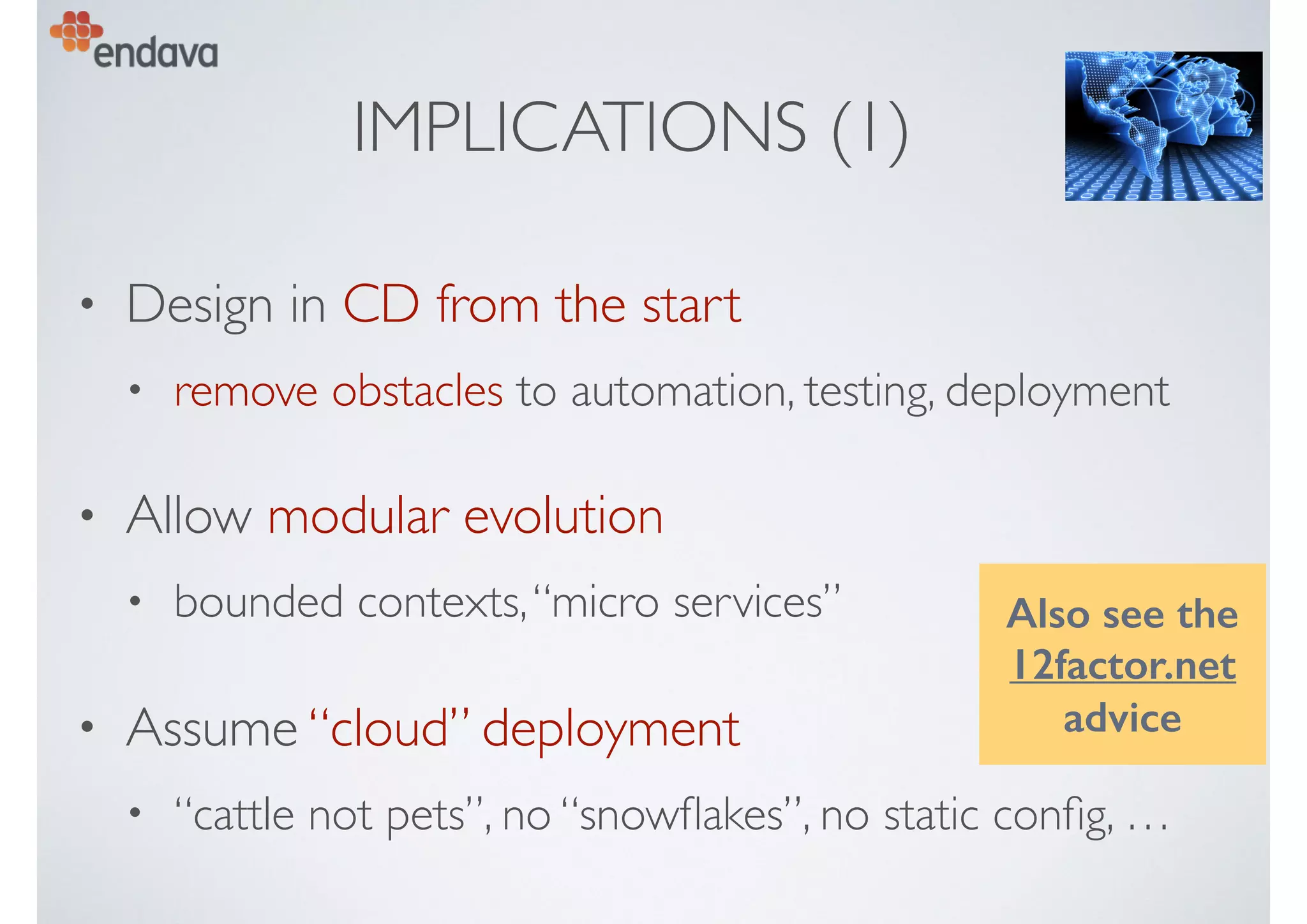 IMPLICATIONS (1)
• Design in CD from the start
• remove obstacles to automation, testing, deployment
• Allow modular evolution
• bounded contexts,“micro services”
• Assume “cloud” deployment
• “cattle not pets”, no “snowﬂakes”, no static conﬁg, …
Also see the
12factor.net
advice
 