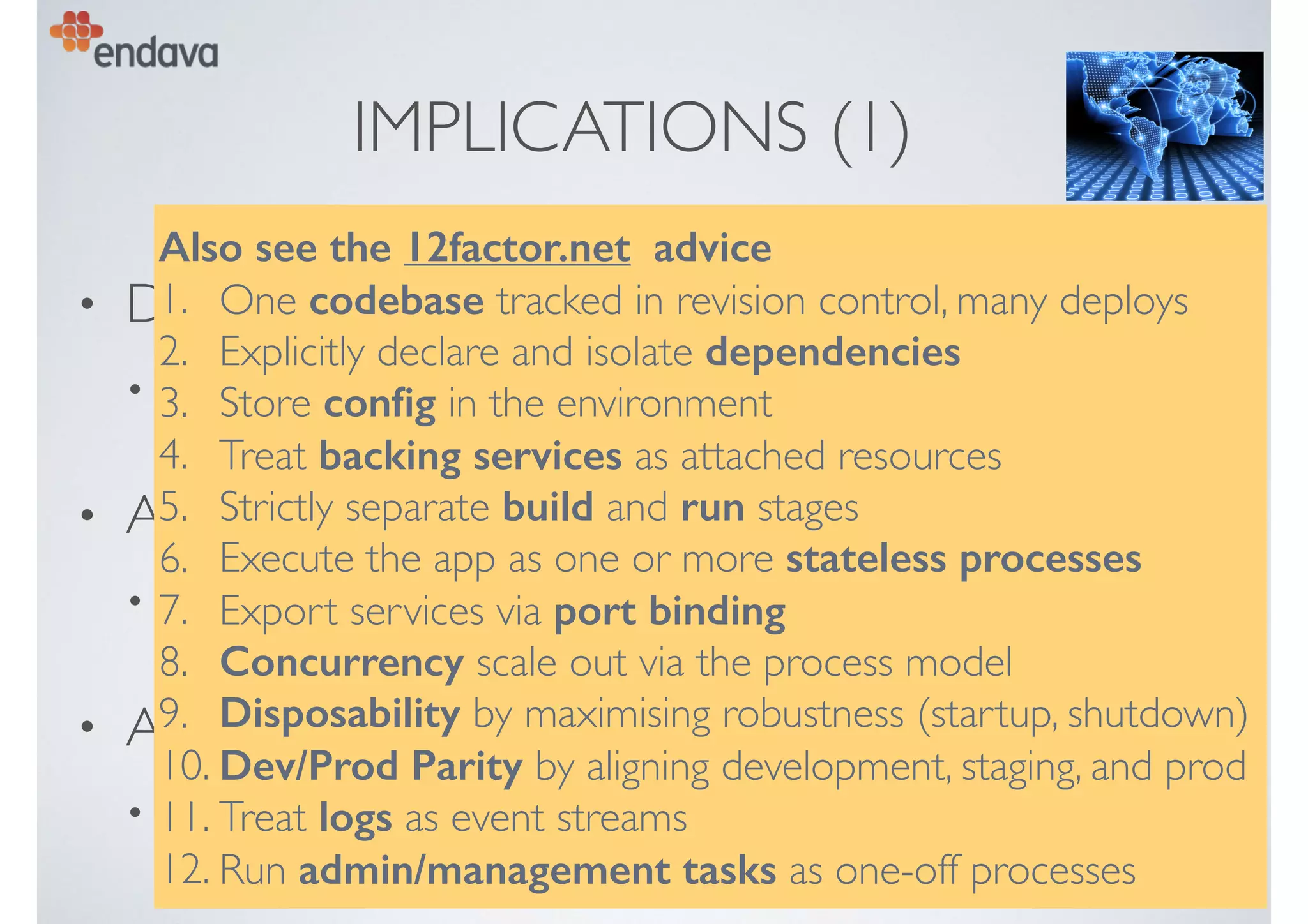IMPLICATIONS (1)
• Design in CD from the start
• remove obstacles to automation, testing, deployment
• Allow modular evolution
• bounded contexts,“micro services”
• Assume “cloud” deployment
• “cattle not pets”, no “snowﬂakes”, no static conﬁg, …
Also see the 12factor.net advice
1. One codebase tracked in revision control, many deploys
2. Explicitly declare and isolate dependencies
3. Store conﬁg in the environment
4. Treat backing services as attached resources
5. Strictly separate build and run stages
6. Execute the app as one or more stateless processes
7. Export services via port binding
8. Concurrency scale out via the process model
9. Disposability by maximising robustness (startup, shutdown)
10. Dev/Prod Parity by aligning development, staging, and prod
11. Treat logs as event streams
12. Run admin/management tasks as one-off processes
 