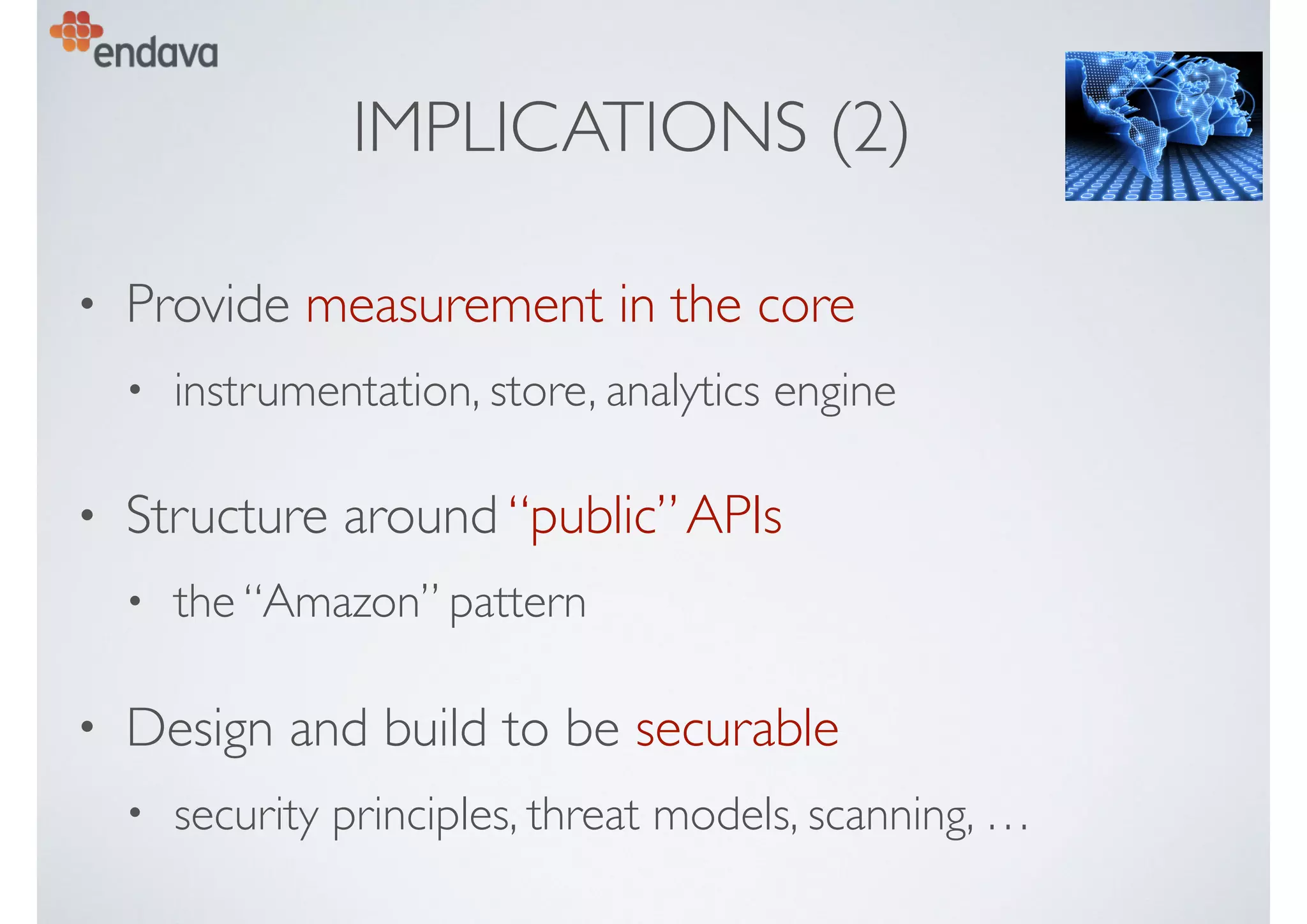 IMPLICATIONS (2)
• Provide measurement in the core
• instrumentation, store, analytics engine
• Structure around “public”APIs
• the “Amazon” pattern
• Design and build to be securable
• security principles, threat models, scanning, …
 