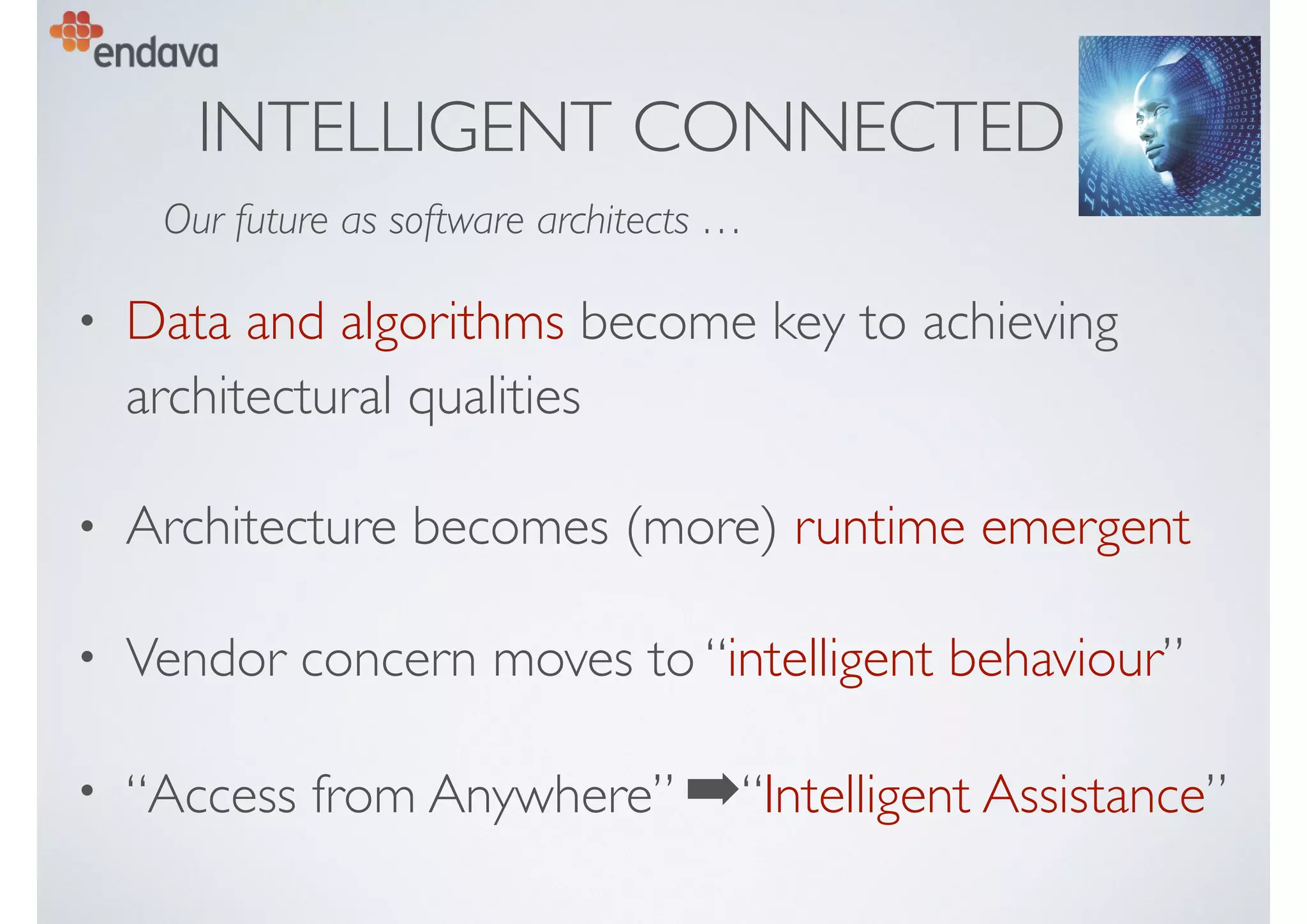INTELLIGENT CONNECTED
• Data and algorithms become key to achieving
architectural qualities
• Architecture becomes (more) runtime emergent
• Vendor concern moves to “intelligent behaviour”
• “Access from Anywhere” ➡“Intelligent Assistance”
Our future as software architects …
 
