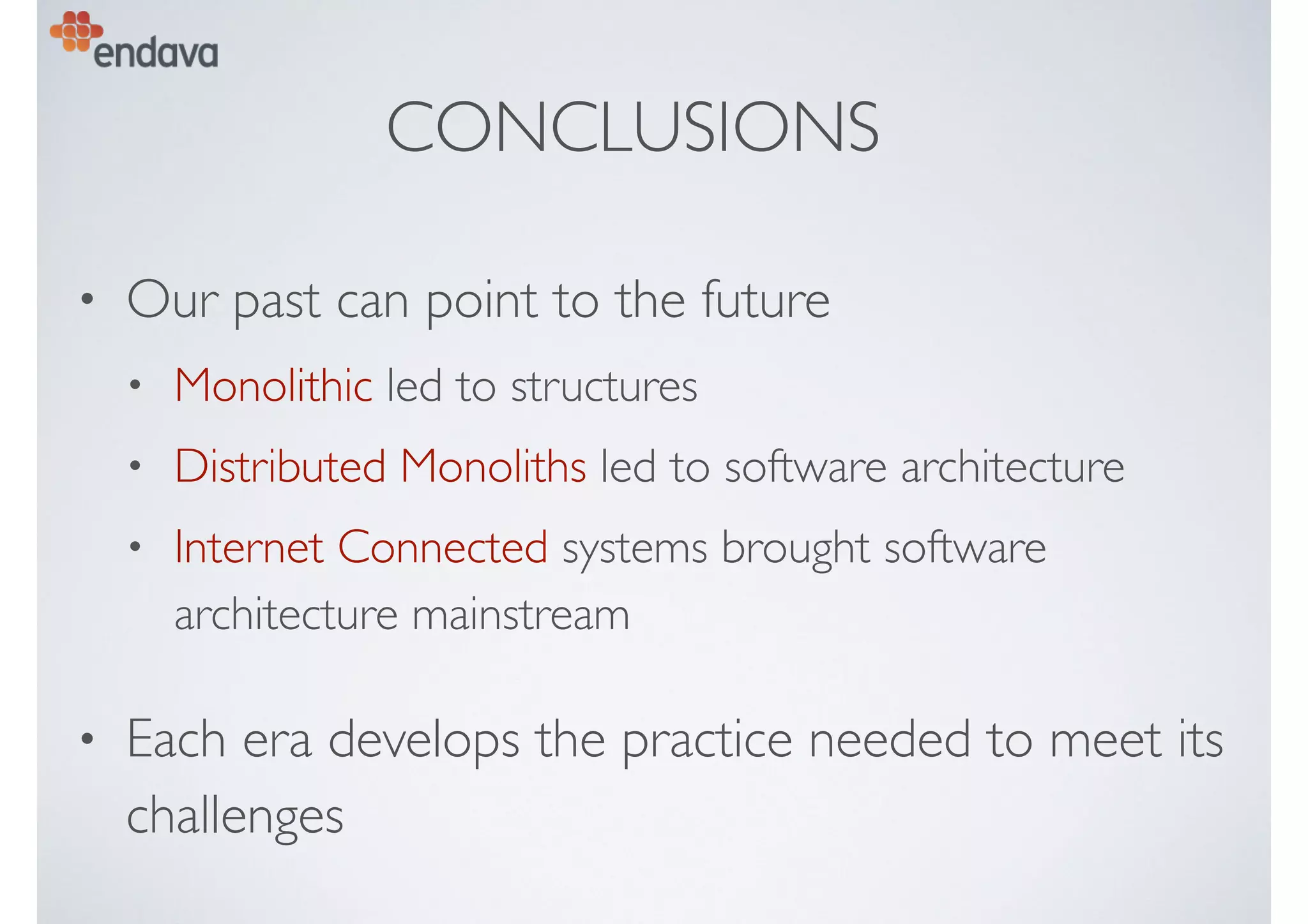 CONCLUSIONS
• Our past can point to the future
• Monolithic led to structures
• Distributed Monoliths led to software architecture
• Internet Connected systems brought software
architecture mainstream
• Each era develops the practice needed to meet its
challenges
 