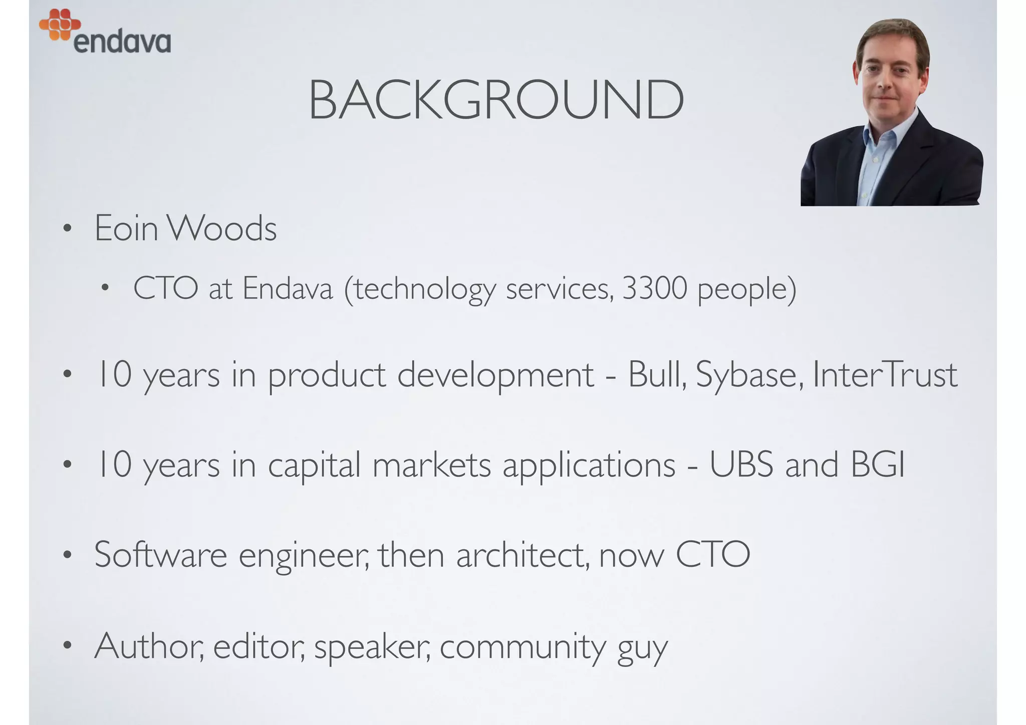 BACKGROUND
• Eoin Woods
• CTO at Endava (technology services, 3300 people)
• 10 years in product development - Bull, Sybase, InterTrust
• 10 years in capital markets applications - UBS and BGI
• Software engineer, then architect, now CTO
• Author, editor, speaker, community guy
 