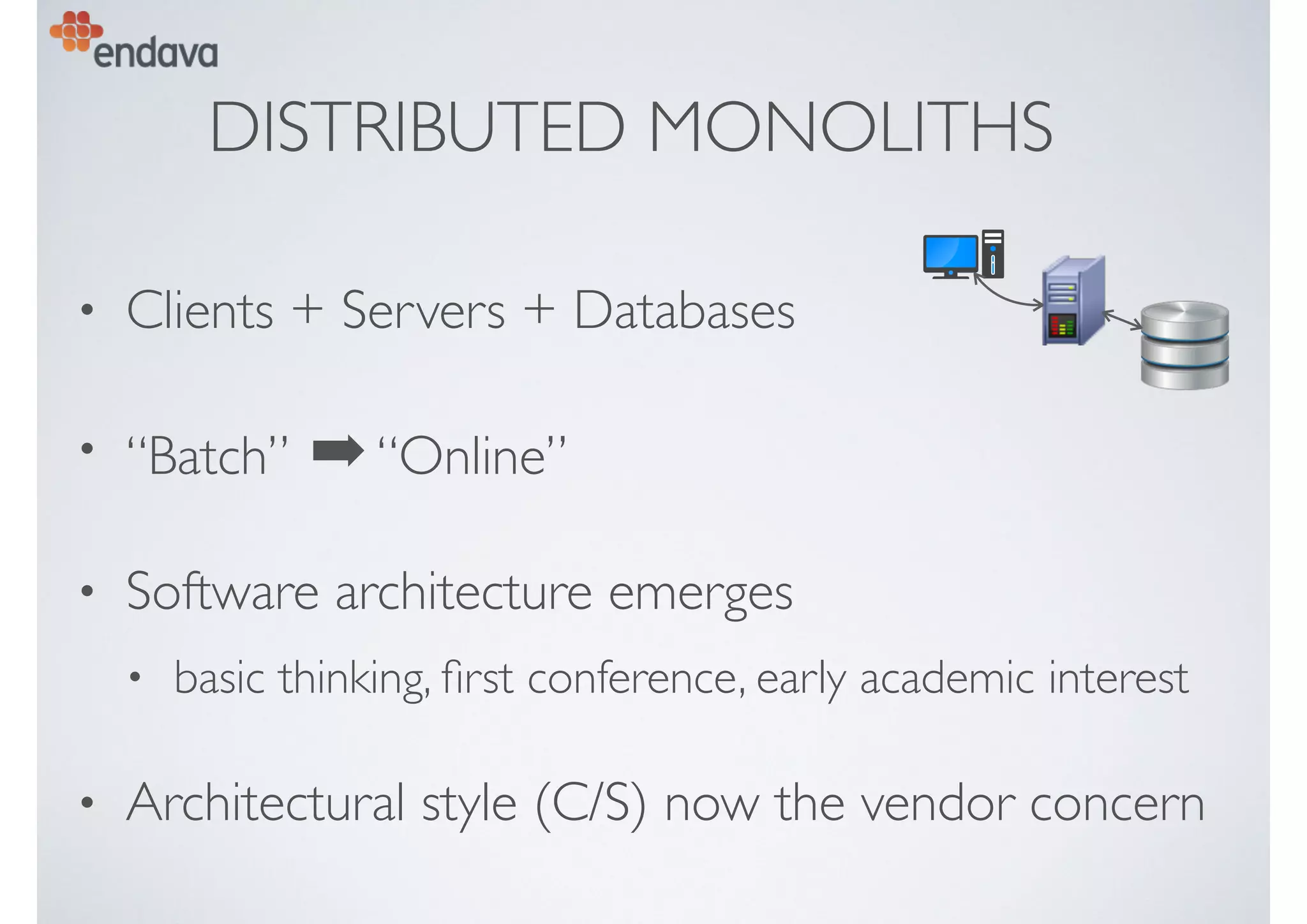 DISTRIBUTED MONOLITHS
• Clients + Servers + Databases
• “Batch” ➡“Online”
• Software architecture emerges
• basic thinking, ﬁrst conference, early academic interest
• Architectural style (C/S) now the vendor concern
 