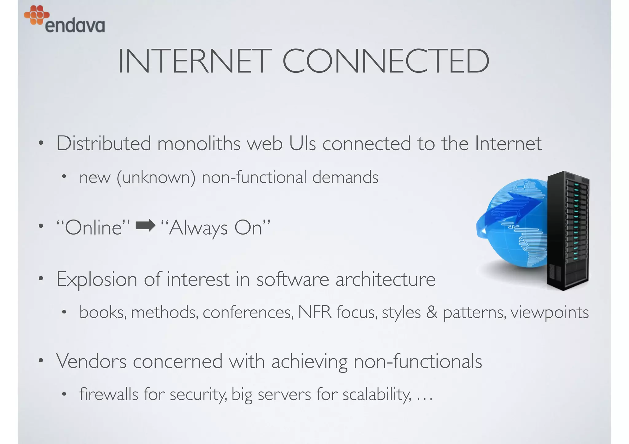 INTERNET CONNECTED
• Distributed monoliths web UIs connected to the Internet
• new (unknown) non-functional demands
• “Online” ➡“Always On”
• Explosion of interest in software architecture
• books, methods, conferences, NFR focus, styles & patterns, viewpoints
• Vendors concerned with achieving non-functionals
• ﬁrewalls for security, big servers for scalability, …
 
