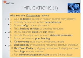IMPLICATIONS (1)
• Design in CD from the start
• remove obstacles to automation, testing, deployment
• Allow modular evolution
• bounded contexts,“micro services”
• Assume “cloud” deployment
• “cattle not pets”, no “snowﬂakes”, no static conﬁg, …
Also see the 12factor.net advice
1. One codebase tracked in revision control, many deploys
2. Explicitly declare and isolate dependencies
3. Store conﬁg in the environment
4. Treat backing services as attached resources
5. Strictly separate build and run stages
6. Execute the app as one or more stateless processes
7. Export services via port binding
8. Concurrency scale out via the process model
9. Disposability by maximising robustness (startup, shutdown)
10. Dev/Prod Parity by aligning development, staging, and prod
11. Treat logs as event streams
12. Run admin/management tasks as one-off processes
 