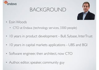 BACKGROUND
• Eoin Woods
• CTO at Endava (technology services, 3300 people)
• 10 years in product development - Bull, Sybase, InterTrust
• 10 years in capital markets applications - UBS and BGI
• Software engineer, then architect, now CTO
• Author, editor, speaker, community guy
 