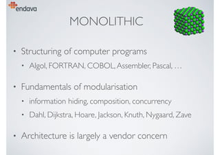 MONOLITHIC
• Structuring of computer programs
• Algol, FORTRAN, COBOL,Assembler, Pascal, …
• Fundamentals of modularisation
• information hiding, composition, concurrency
• Dahl, Dijkstra, Hoare, Jackson, Knuth, Nygaard, Zave
• Architecture is largely a vendor concern
 