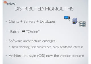 DISTRIBUTED MONOLITHS
• Clients + Servers + Databases
• “Batch” ➡“Online”
• Software architecture emerges
• basic thinking, ﬁrst conference, early academic interest
• Architectural style (C/S) now the vendor concern
 