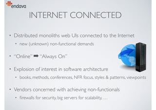 INTERNET CONNECTED
• Distributed monoliths web UIs connected to the Internet
• new (unknown) non-functional demands
• “Online” ➡“Always On”
• Explosion of interest in software architecture
• books, methods, conferences, NFR focus, styles & patterns, viewpoints
• Vendors concerned with achieving non-functionals
• ﬁrewalls for security, big servers for scalability, …
 