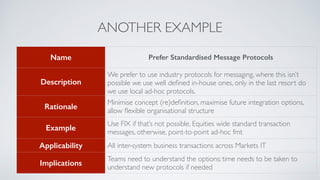 ANOTHER EXAMPLE
Name Prefer Standardised Message Protocols
Description
We prefer to use industry protocols for messaging, where this isn’t
possible we use well deﬁned in-house ones, only in the last resort do
we use local ad-hoc protocols.
Rationale
Minimise concept (re)deﬁnition, maximise future integration options,
allow ﬂexible organisational structure
Example
Use FIX if that’s not possible, Equities wide standard transaction
messages, otherwise, point-to-point ad-hoc fmt
Applicability All inter-system business transactions across Markets IT
Implications
Teams need to understand the options; time needs to be taken to
understand new protocols if needed
 