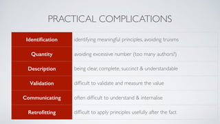 PRACTICAL COMPLICATIONS
Identiﬁcation identifying meaningful principles, avoiding truisms
Quantity avoiding excessive number (too many authors?)
Description being clear, complete, succinct & understandable
Validation difﬁcult to validate and measure the value
Communicating often difﬁcult to understand & internalise
Retroﬁtting difﬁcult to apply principles usefully after the fact
 
